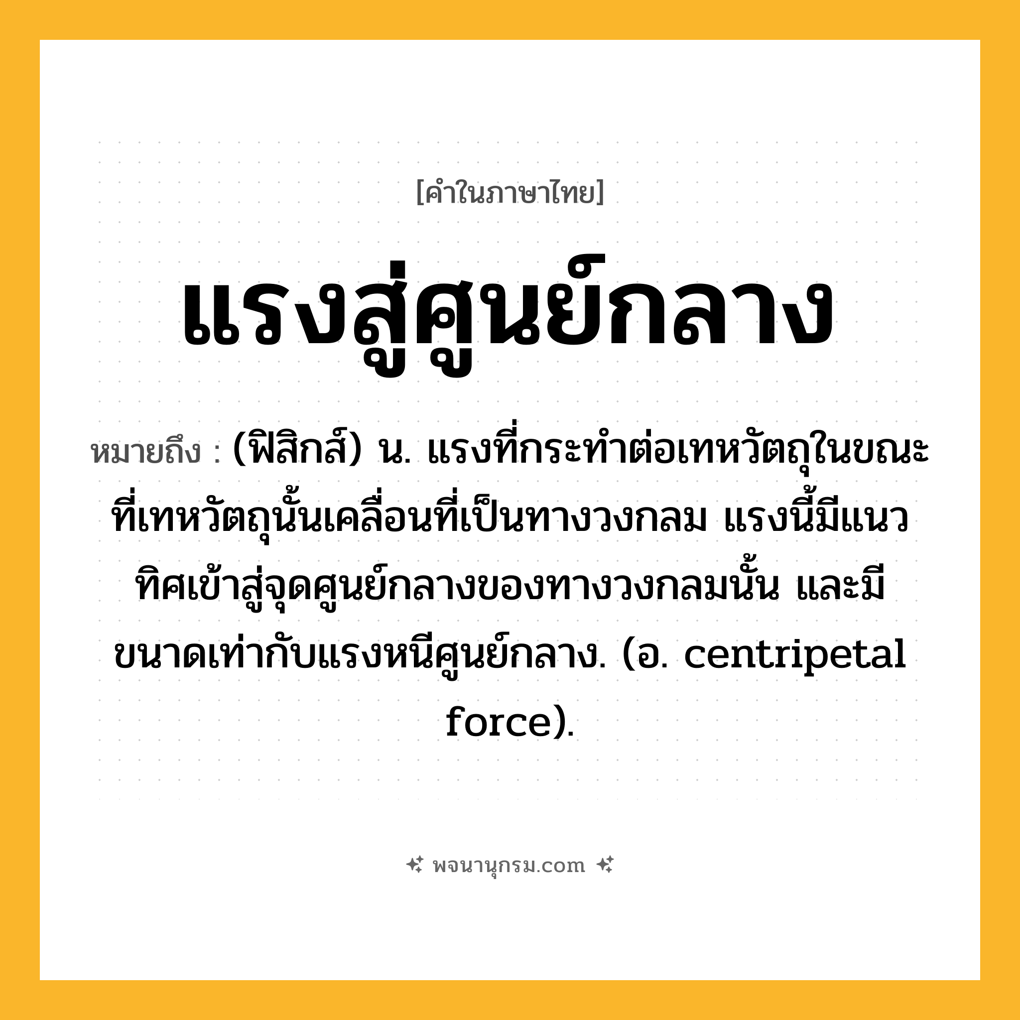 แรงสู่ศูนย์กลาง ความหมาย หมายถึงอะไร?, คำในภาษาไทย แรงสู่ศูนย์กลาง หมายถึง (ฟิสิกส์) น. แรงที่กระทําต่อเทหวัตถุในขณะที่เทหวัตถุนั้นเคลื่อนที่เป็นทางวงกลม แรงนี้มีแนวทิศเข้าสู่จุดศูนย์กลางของทางวงกลมนั้น และมีขนาดเท่ากับแรงหนีศูนย์กลาง. (อ. centripetal force).