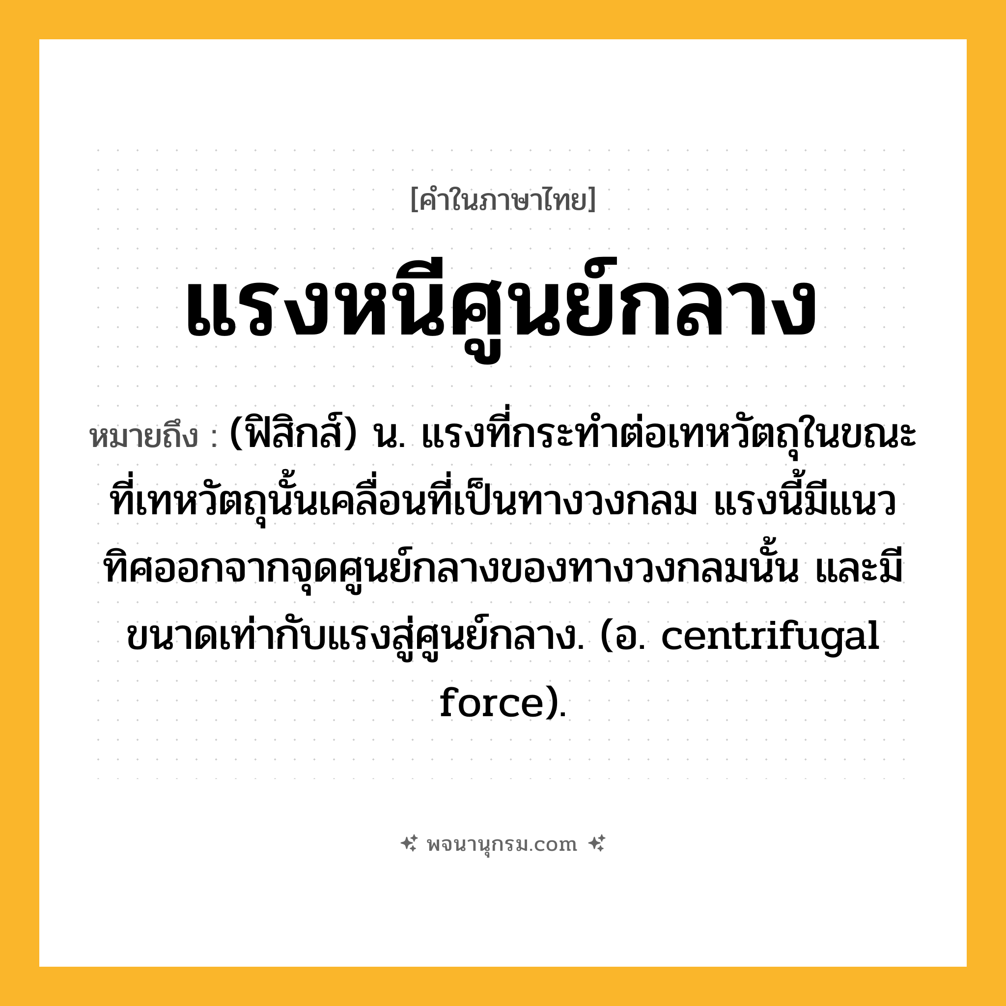 แรงหนีศูนย์กลาง ความหมาย หมายถึงอะไร?, คำในภาษาไทย แรงหนีศูนย์กลาง หมายถึง (ฟิสิกส์) น. แรงที่กระทําต่อเทหวัตถุในขณะที่เทหวัตถุนั้นเคลื่อนที่เป็นทางวงกลม แรงนี้มีแนวทิศออกจากจุดศูนย์กลางของทางวงกลมนั้น และมีขนาดเท่ากับแรงสู่ศูนย์กลาง. (อ. centrifugal force).