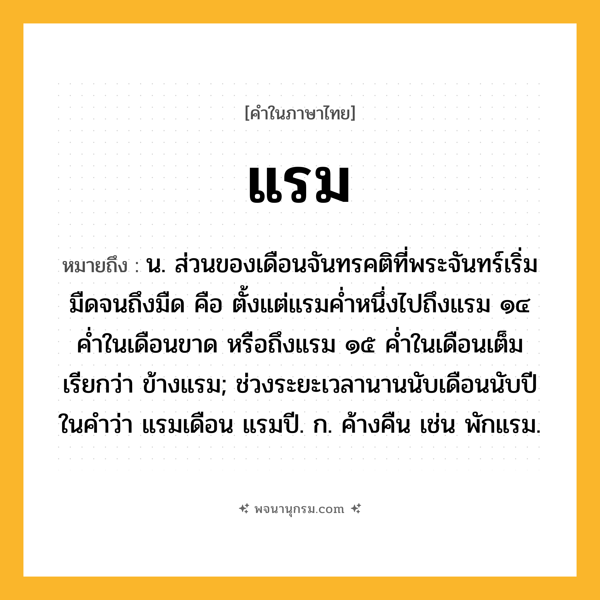 แรม ความหมาย หมายถึงอะไร?, คำในภาษาไทย แรม หมายถึง น. ส่วนของเดือนจันทรคติที่พระจันทร์เริ่มมืดจนถึงมืด คือ ตั้งแต่แรมค่ำหนึ่งไปถึงแรม ๑๔ ค่ำในเดือนขาด หรือถึงแรม ๑๕ ค่ำในเดือนเต็ม เรียกว่า ข้างแรม; ช่วงระยะเวลานานนับเดือนนับปี ในคำว่า แรมเดือน แรมปี. ก. ค้างคืน เช่น พักแรม.