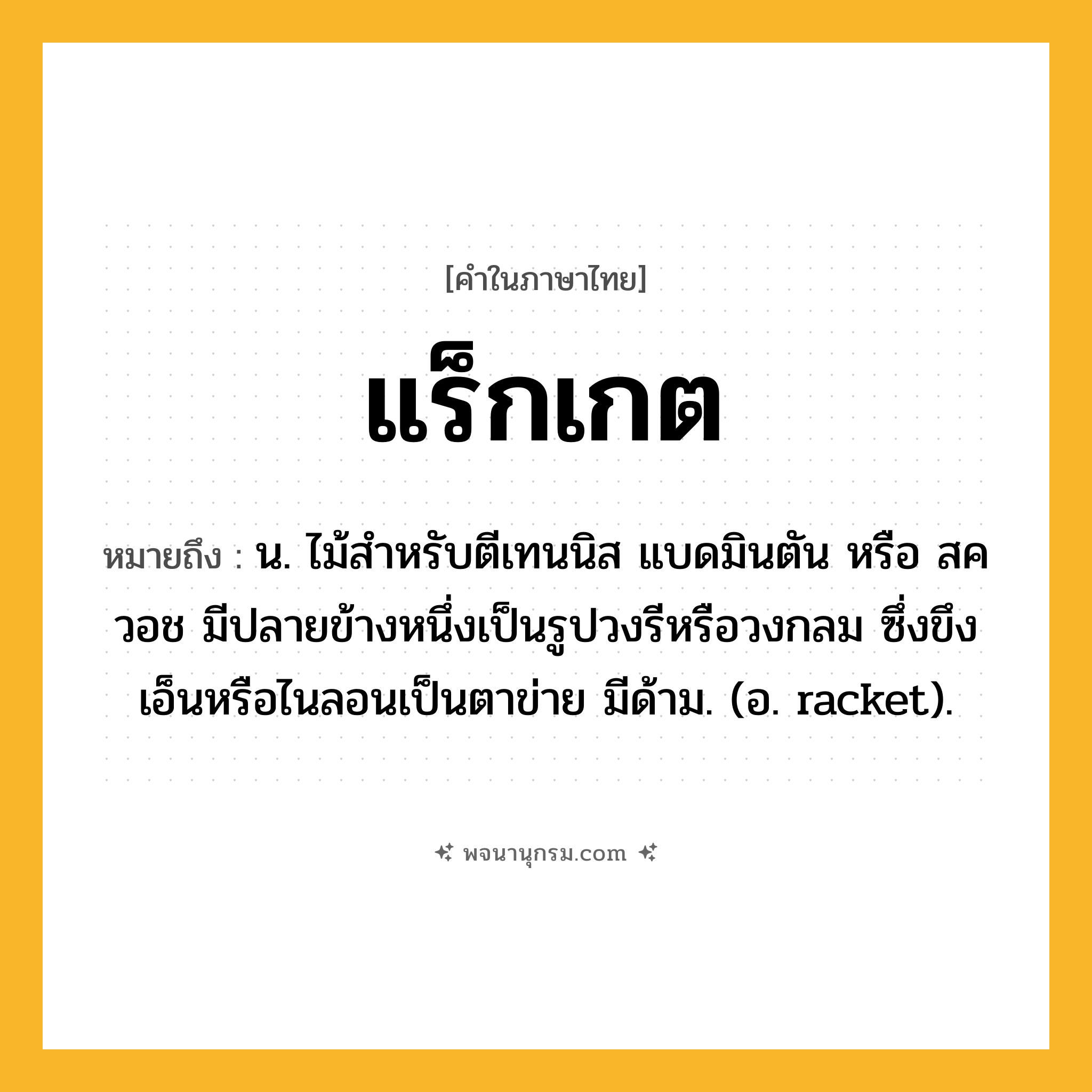 แร็กเกต ความหมาย หมายถึงอะไร?, คำในภาษาไทย แร็กเกต หมายถึง น. ไม้สําหรับตีเทนนิส แบดมินตัน หรือ สควอช มีปลายข้างหนึ่งเป็นรูปวงรีหรือวงกลม ซึ่งขึงเอ็นหรือไนลอนเป็นตาข่าย มีด้าม. (อ. racket).