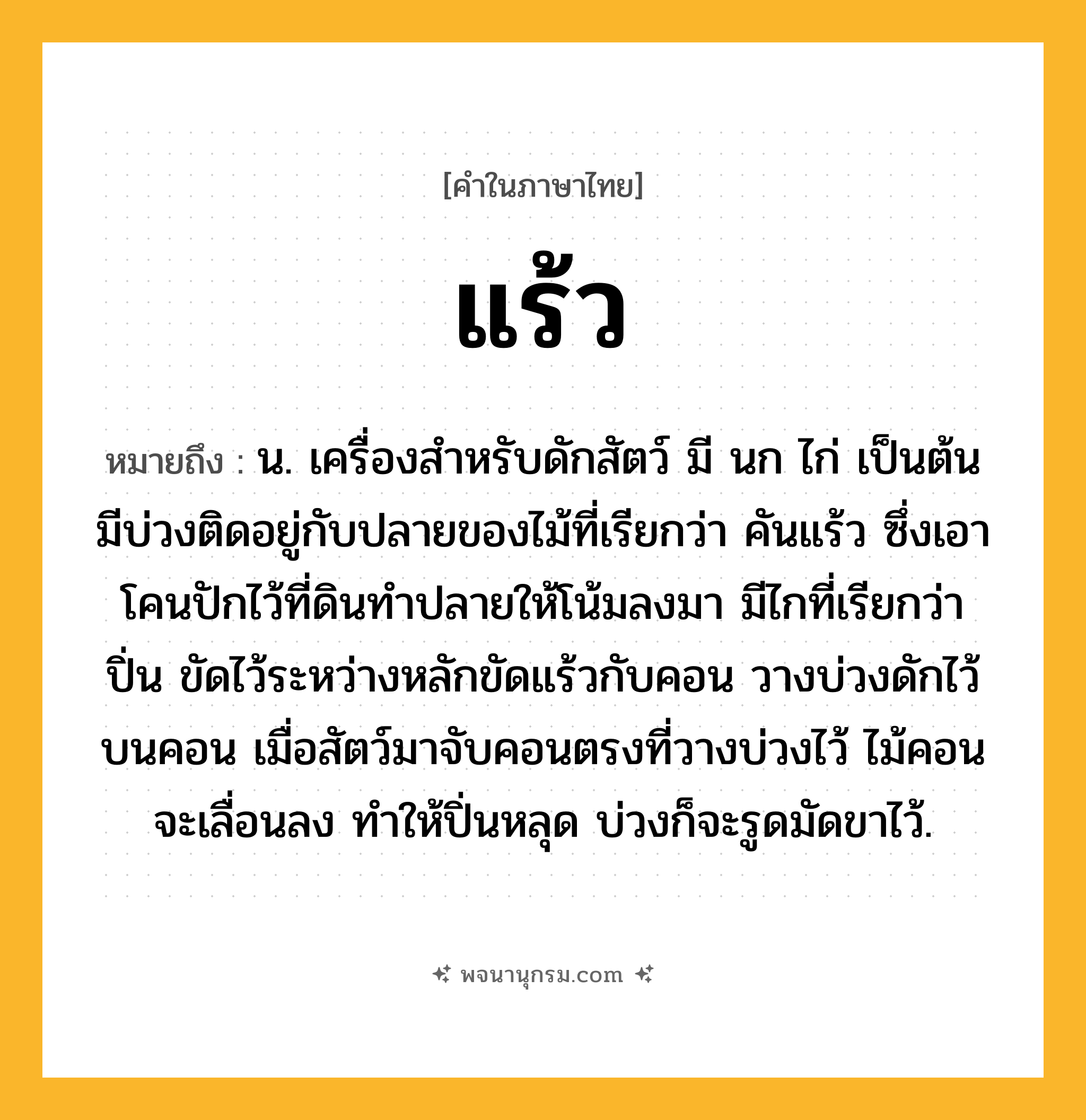 แร้ว ความหมาย หมายถึงอะไร?, คำในภาษาไทย แร้ว หมายถึง น. เครื่องสําหรับดักสัตว์ มี นก ไก่ เป็นต้น มีบ่วงติดอยู่กับปลายของไม้ที่เรียกว่า คันแร้ว ซึ่งเอาโคนปักไว้ที่ดินทำปลายให้โน้มลงมา มีไกที่เรียกว่า ปิ่น ขัดไว้ระหว่างหลักขัดแร้วกับคอน วางบ่วงดักไว้บนคอน เมื่อสัตว์มาจับคอนตรงที่วางบ่วงไว้ ไม้คอนจะเลื่อนลง ทำให้ปิ่นหลุด บ่วงก็จะรูดมัดขาไว้.