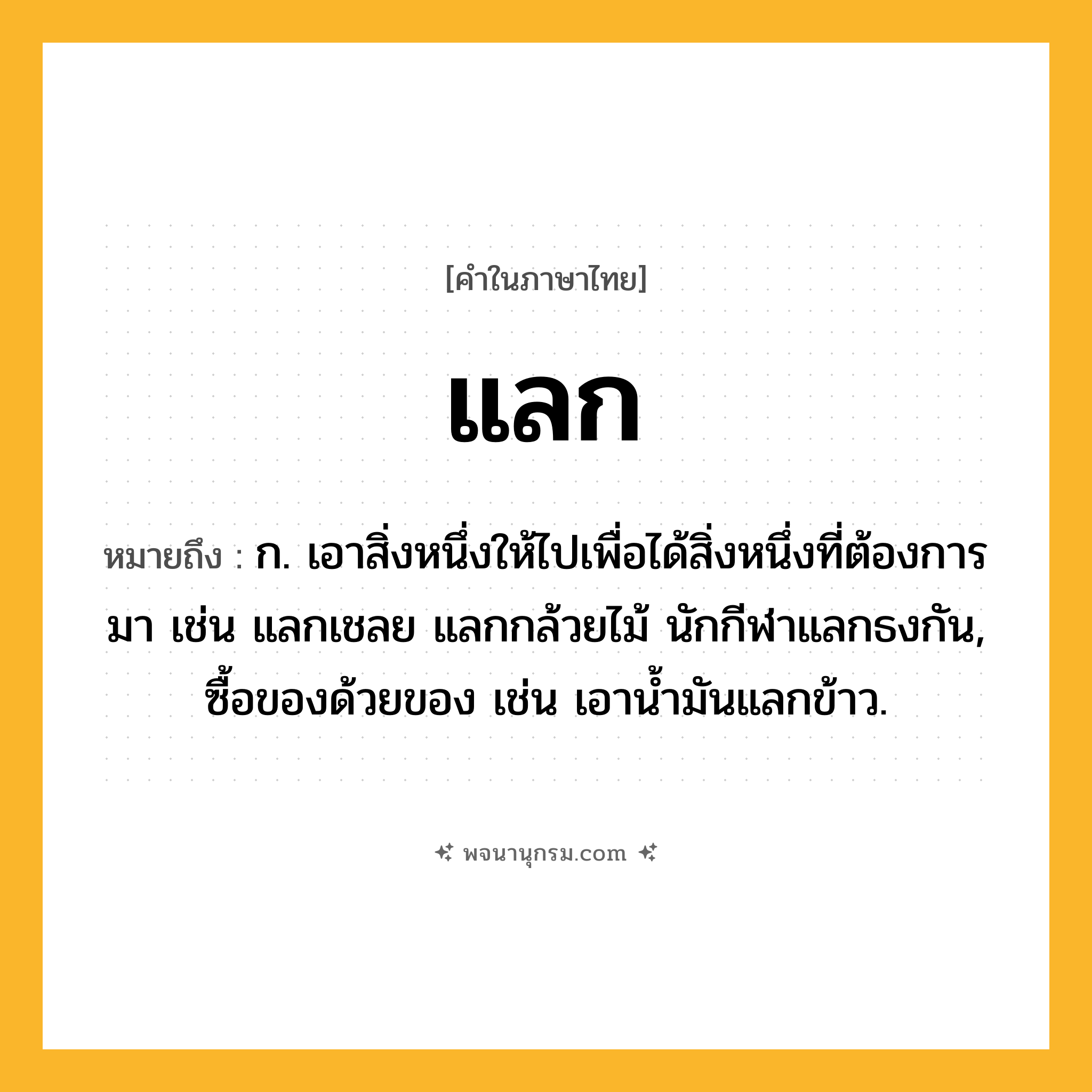 แลก ความหมาย หมายถึงอะไร?, คำในภาษาไทย แลก หมายถึง ก. เอาสิ่งหนึ่งให้ไปเพื่อได้สิ่งหนึ่งที่ต้องการมา เช่น แลกเชลย แลกกล้วยไม้ นักกีฬาแลกธงกัน, ซื้อของด้วยของ เช่น เอาน้ำมันแลกข้าว.