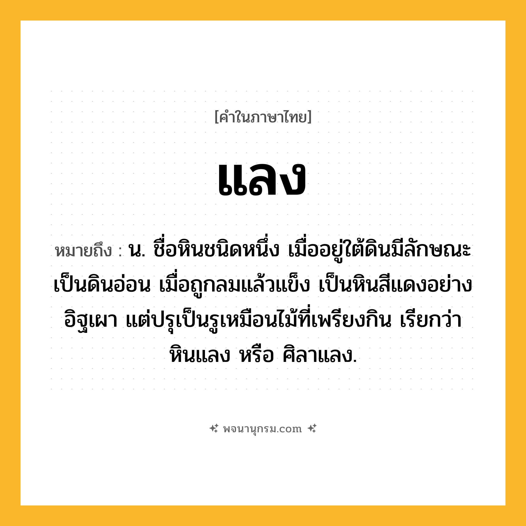 แลง ความหมาย หมายถึงอะไร?, คำในภาษาไทย แลง หมายถึง น. ชื่อหินชนิดหนึ่ง เมื่ออยู่ใต้ดินมีลักษณะเป็นดินอ่อน เมื่อถูกลมแล้วแข็ง เป็นหินสีแดงอย่างอิฐเผา แต่ปรุเป็นรูเหมือนไม้ที่เพรียงกิน เรียกว่า หินแลง หรือ ศิลาแลง.