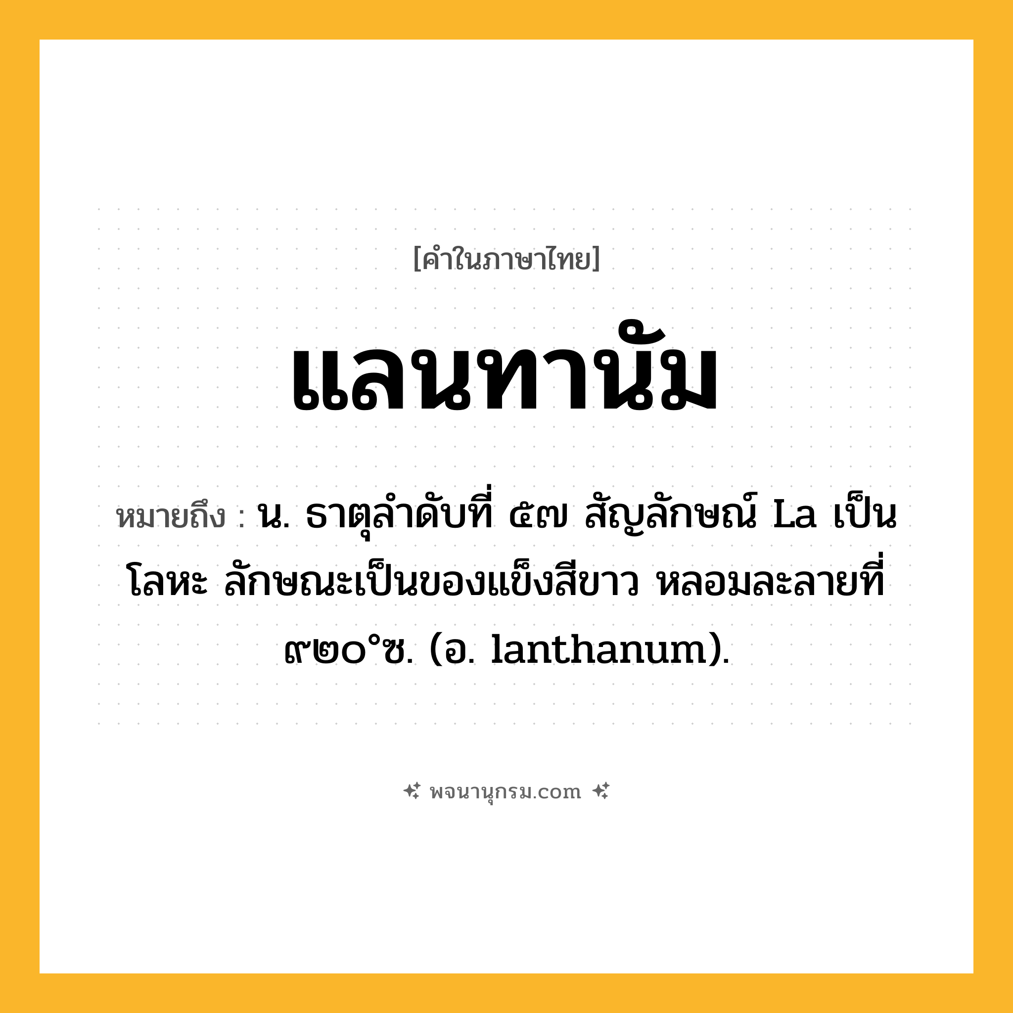 แลนทานัม ความหมาย หมายถึงอะไร?, คำในภาษาไทย แลนทานัม หมายถึง น. ธาตุลําดับที่ ๕๗ สัญลักษณ์ La เป็นโลหะ ลักษณะเป็นของแข็งสีขาว หลอมละลายที่ ๙๒๐°ซ. (อ. lanthanum).