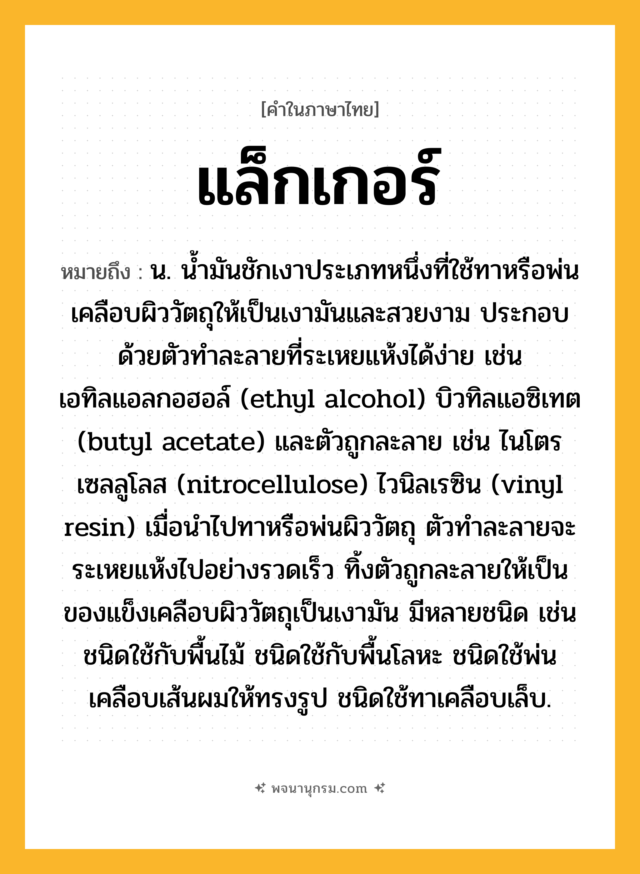 แล็กเกอร์ ความหมาย หมายถึงอะไร?, คำในภาษาไทย แล็กเกอร์ หมายถึง น. น้ำมันชักเงาประเภทหนึ่งที่ใช้ทาหรือพ่นเคลือบผิววัตถุให้เป็นเงามันและสวยงาม ประกอบด้วยตัวทำละลายที่ระเหยแห้งได้ง่าย เช่น เอทิลแอลกอฮอล์ (ethyl alcohol) บิวทิลแอซิเทต (butyl acetate) และตัวถูกละลาย เช่น ไนโตรเซลลูโลส (nitrocellulose) ไวนิลเรซิน (vinyl resin) เมื่อนำไปทาหรือพ่นผิววัตถุ ตัวทำละลายจะระเหยแห้งไปอย่างรวดเร็ว ทิ้งตัวถูกละลายให้เป็นของแข็งเคลือบผิววัตถุเป็นเงามัน มีหลายชนิด เช่น ชนิดใช้กับพื้นไม้ ชนิดใช้กับพื้นโลหะ ชนิดใช้พ่นเคลือบเส้นผมให้ทรงรูป ชนิดใช้ทาเคลือบเล็บ.