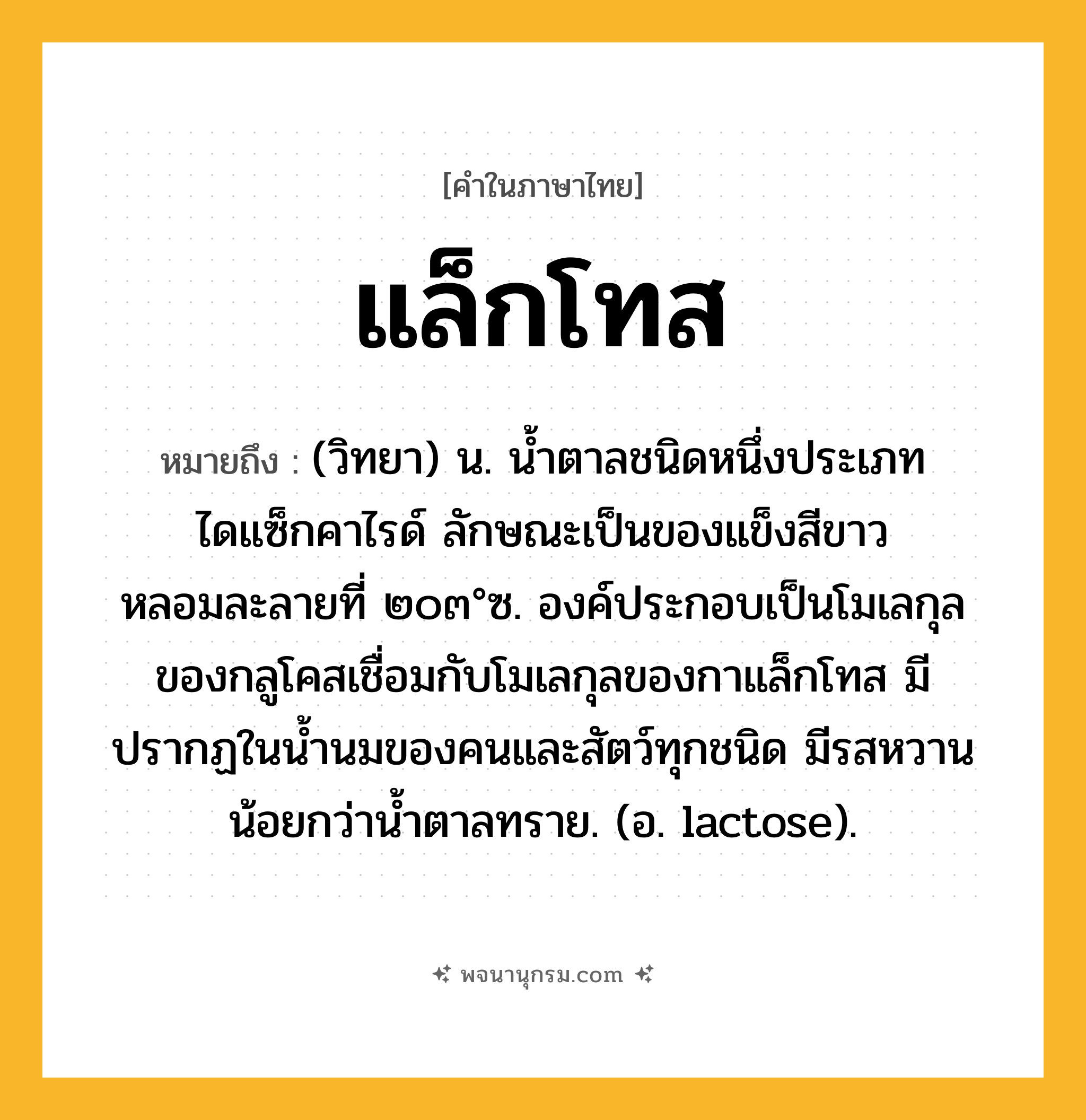 แล็กโทส ความหมาย หมายถึงอะไร?, คำในภาษาไทย แล็กโทส หมายถึง (วิทยา) น. นํ้าตาลชนิดหนึ่งประเภทไดแซ็กคาไรด์ ลักษณะเป็นของแข็งสีขาว หลอมละลายที่ ๒๐๓°ซ. องค์ประกอบเป็นโมเลกุลของกลูโคสเชื่อมกับโมเลกุลของกาแล็กโทส มีปรากฏในนํ้านมของคนและสัตว์ทุกชนิด มีรสหวานน้อยกว่านํ้าตาลทราย. (อ. lactose).
