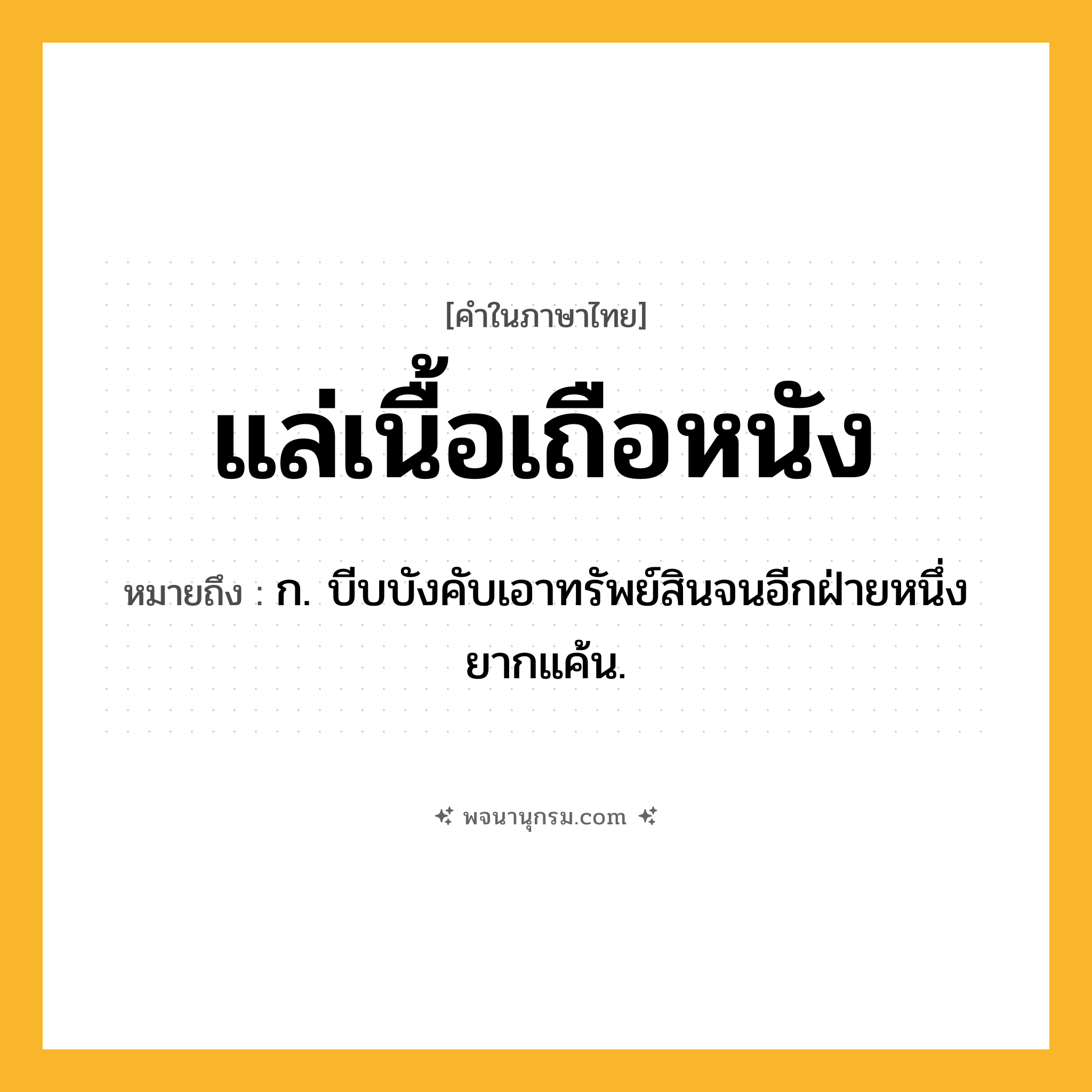แล่เนื้อเถือหนัง ความหมาย หมายถึงอะไร?, คำในภาษาไทย แล่เนื้อเถือหนัง หมายถึง ก. บีบบังคับเอาทรัพย์สินจนอีกฝ่ายหนึ่งยากแค้น.