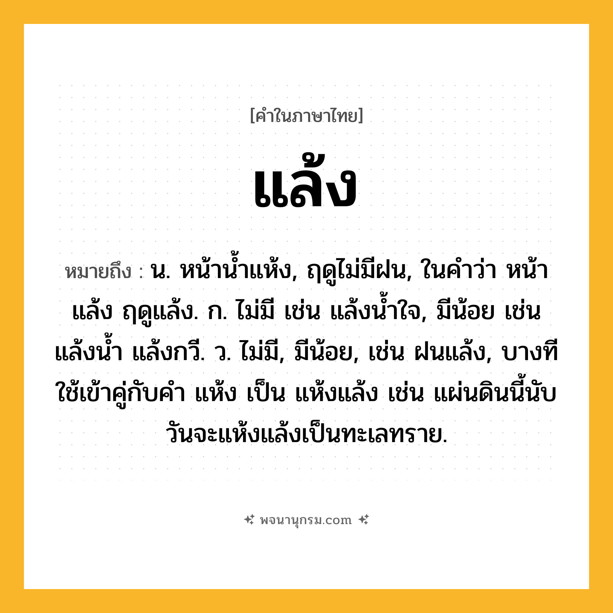 แล้ง ความหมาย หมายถึงอะไร?, คำในภาษาไทย แล้ง หมายถึง น. หน้านํ้าแห้ง, ฤดูไม่มีฝน, ในคำว่า หน้าแล้ง ฤดูแล้ง. ก. ไม่มี เช่น แล้งน้ำใจ, มีน้อย เช่น แล้งน้ำ แล้งกวี. ว. ไม่มี, มีน้อย, เช่น ฝนแล้ง, บางทีใช้เข้าคู่กับคำ แห้ง เป็น แห้งแล้ง เช่น แผ่นดินนี้นับวันจะแห้งแล้งเป็นทะเลทราย.