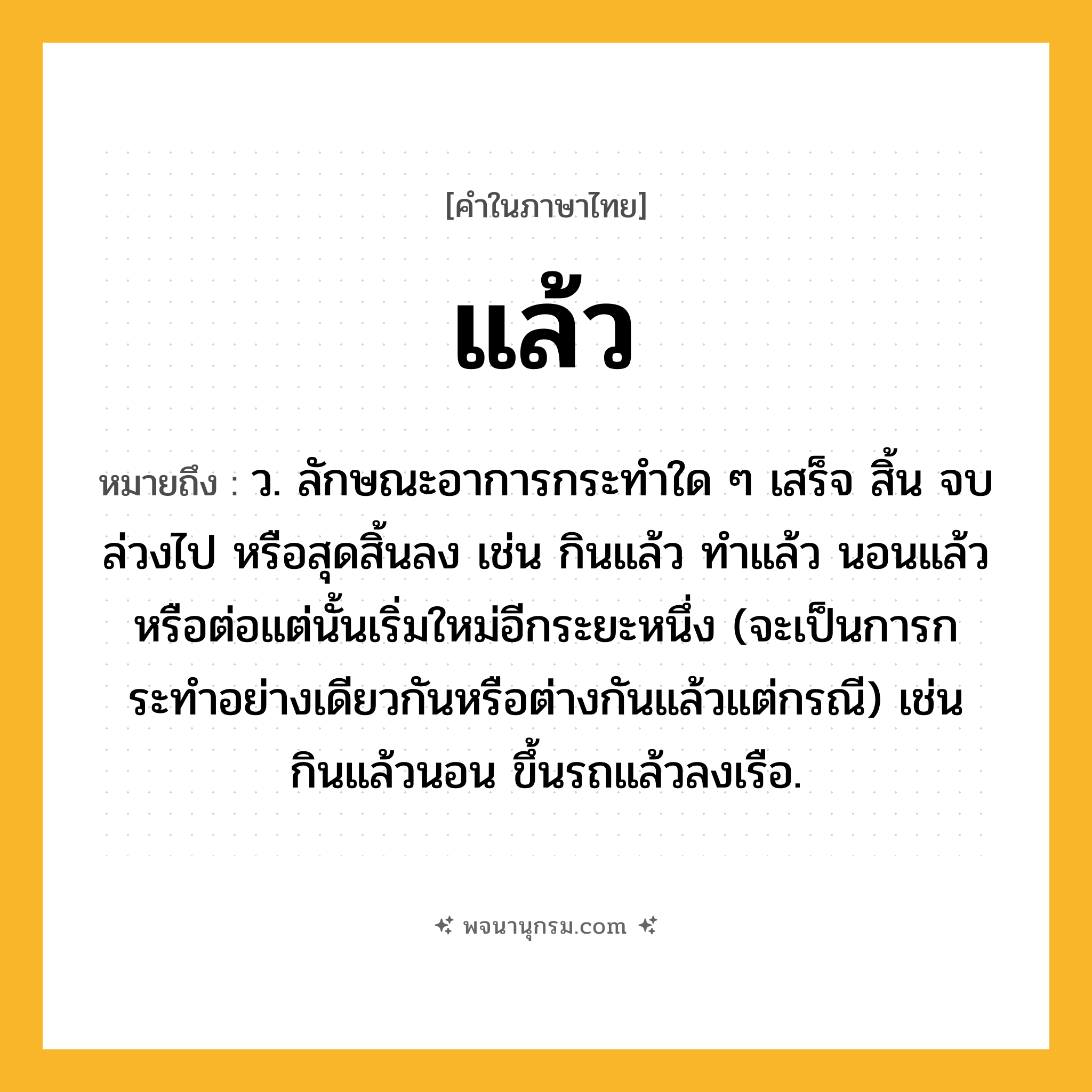 แล้ว ความหมาย หมายถึงอะไร?, คำในภาษาไทย แล้ว หมายถึง ว. ลักษณะอาการกระทําใด ๆ เสร็จ สิ้น จบ ล่วงไป หรือสุดสิ้นลง เช่น กินแล้ว ทำแล้ว นอนแล้ว หรือต่อแต่นั้นเริ่มใหม่อีกระยะหนึ่ง (จะเป็นการกระทําอย่างเดียวกันหรือต่างกันแล้วแต่กรณี) เช่น กินแล้วนอน ขึ้นรถแล้วลงเรือ.