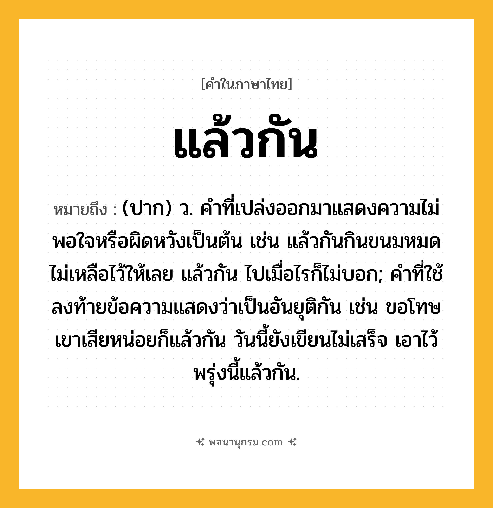 แล้วกัน ความหมาย หมายถึงอะไร?, คำในภาษาไทย แล้วกัน หมายถึง (ปาก) ว. คำที่เปล่งออกมาแสดงความไม่พอใจหรือผิดหวังเป็นต้น เช่น แล้วกันกินขนมหมดไม่เหลือไว้ให้เลย แล้วกัน ไปเมื่อไรก็ไม่บอก; คำที่ใช้ลงท้ายข้อความแสดงว่าเป็นอันยุติกัน เช่น ขอโทษเขาเสียหน่อยก็แล้วกัน วันนี้ยังเขียนไม่เสร็จ เอาไว้พรุ่งนี้แล้วกัน.