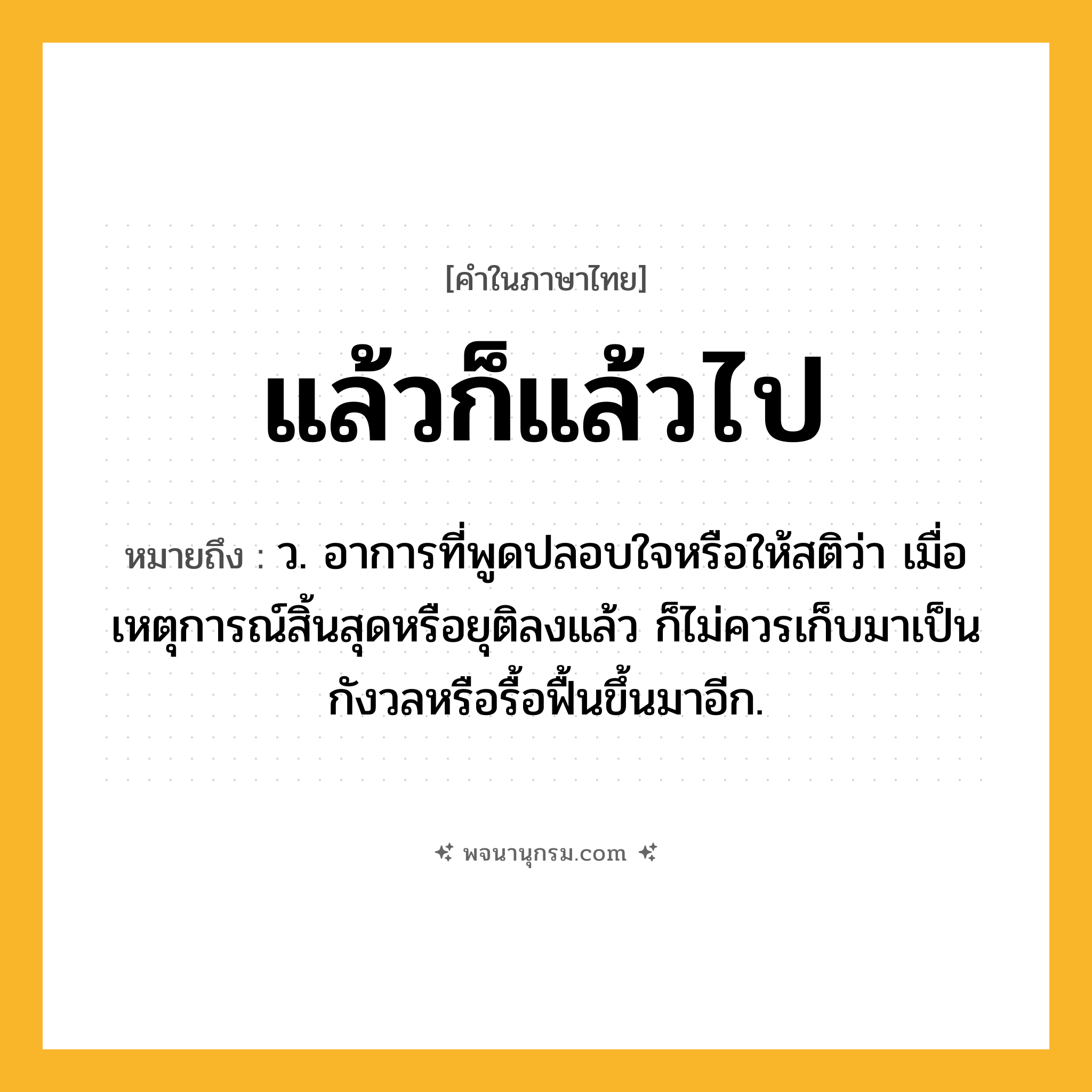 แล้วก็แล้วไป ความหมาย หมายถึงอะไร?, คำในภาษาไทย แล้วก็แล้วไป หมายถึง ว. อาการที่พูดปลอบใจหรือให้สติว่า เมื่อเหตุการณ์สิ้นสุดหรือยุติลงแล้ว ก็ไม่ควรเก็บมาเป็นกังวลหรือรื้อฟื้นขึ้นมาอีก.