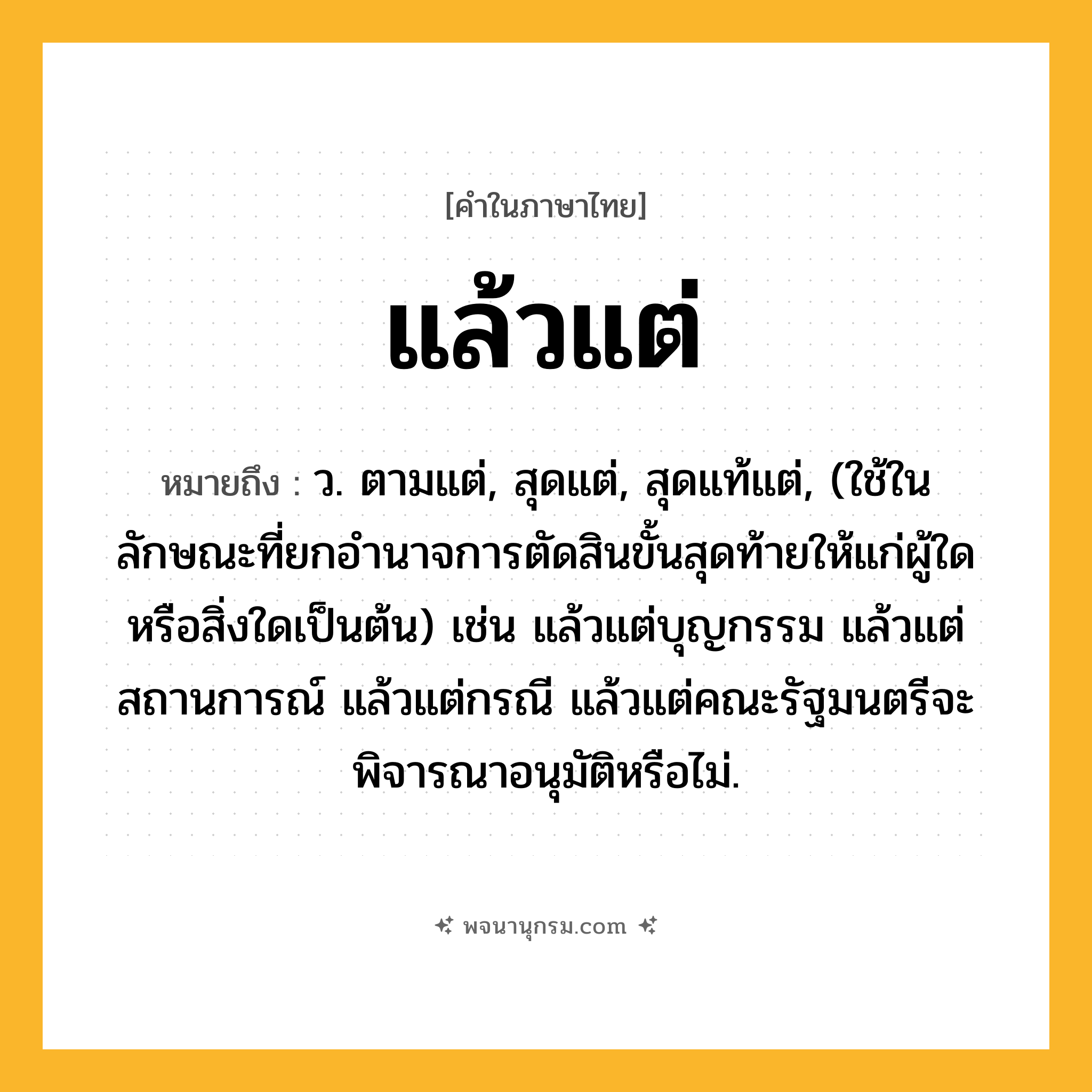 แล้วแต่ ความหมาย หมายถึงอะไร?, คำในภาษาไทย แล้วแต่ หมายถึง ว. ตามแต่, สุดแต่, สุดแท้แต่, (ใช้ในลักษณะที่ยกอำนาจการตัดสินขั้นสุดท้ายให้แก่ผู้ใดหรือสิ่งใดเป็นต้น) เช่น แล้วแต่บุญกรรม แล้วแต่สถานการณ์ แล้วแต่กรณี แล้วแต่คณะรัฐมนตรีจะพิจารณาอนุมัติหรือไม่.