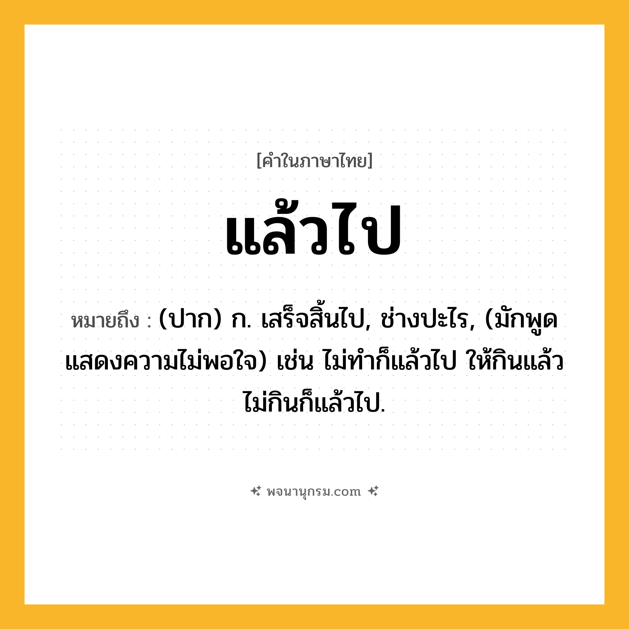 แล้วไป ความหมาย หมายถึงอะไร?, คำในภาษาไทย แล้วไป หมายถึง (ปาก) ก. เสร็จสิ้นไป, ช่างปะไร, (มักพูดแสดงความไม่พอใจ) เช่น ไม่ทำก็แล้วไป ให้กินแล้วไม่กินก็แล้วไป.