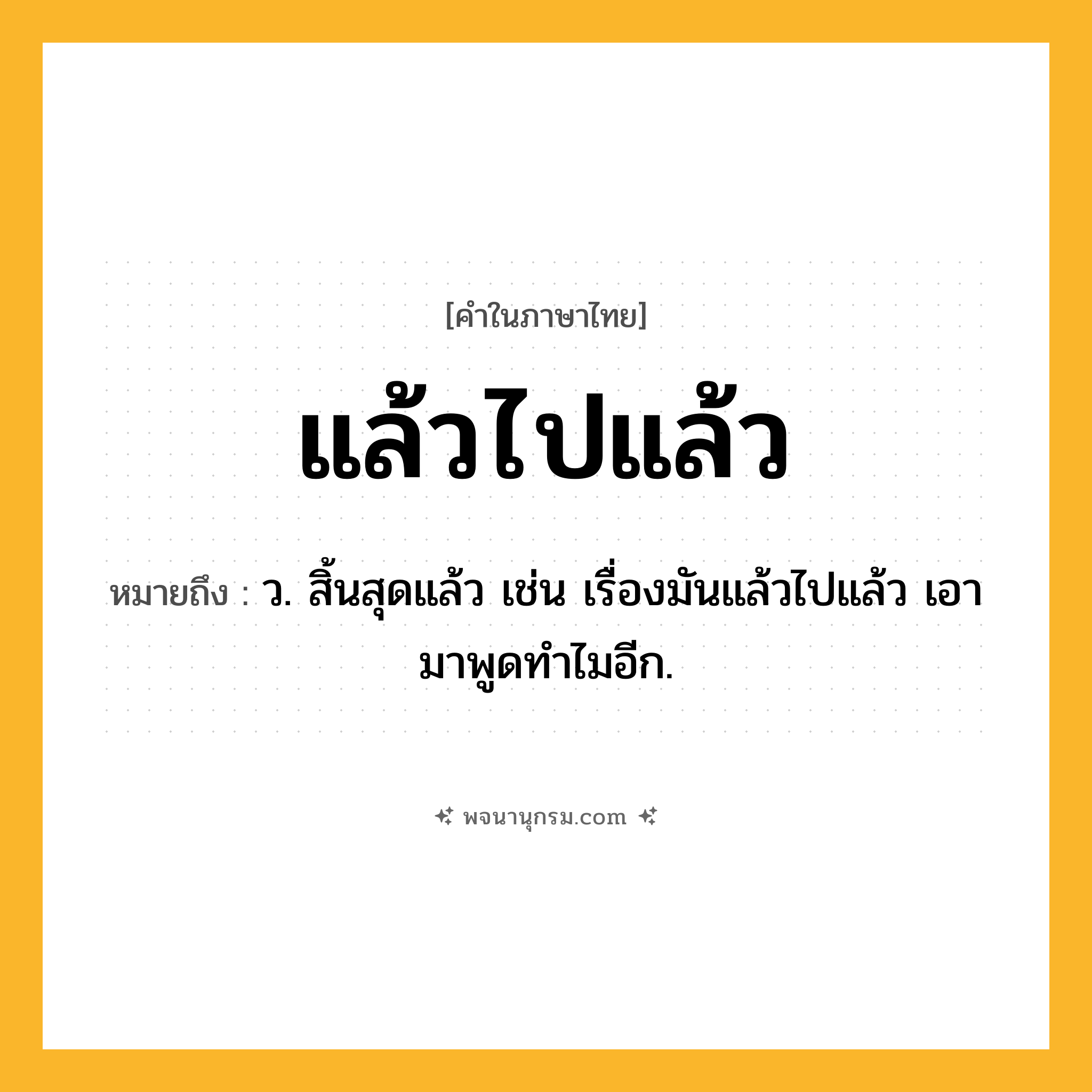 แล้วไปแล้ว ความหมาย หมายถึงอะไร?, คำในภาษาไทย แล้วไปแล้ว หมายถึง ว. สิ้นสุดแล้ว เช่น เรื่องมันแล้วไปแล้ว เอามาพูดทำไมอีก.