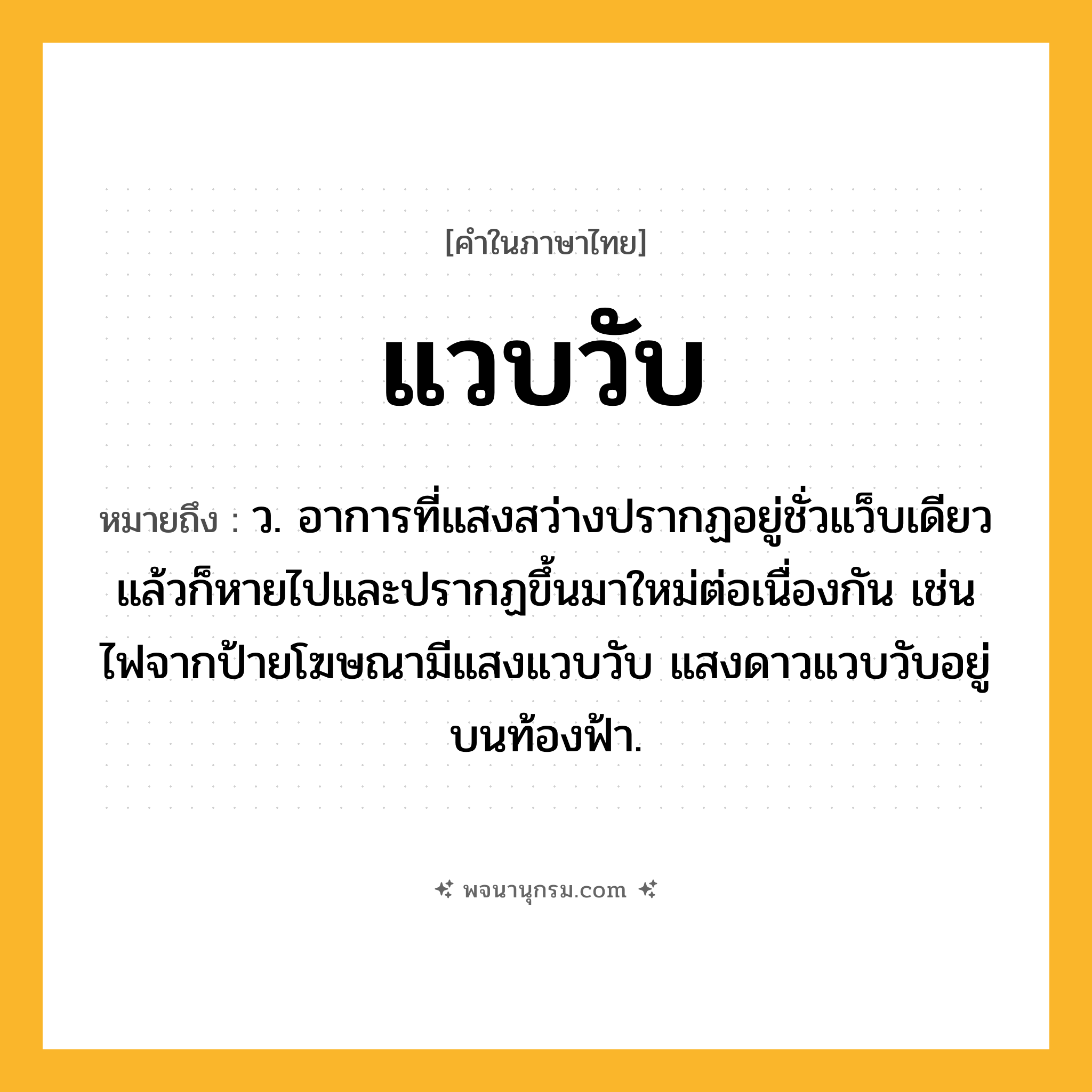 แวบวับ ความหมาย หมายถึงอะไร?, คำในภาษาไทย แวบวับ หมายถึง ว. อาการที่แสงสว่างปรากฏอยู่ชั่วแว็บเดียวแล้วก็หายไปและปรากฏขึ้นมาใหม่ต่อเนื่องกัน เช่น ไฟจากป้ายโฆษณามีแสงแวบวับ แสงดาวแวบวับอยู่บนท้องฟ้า.