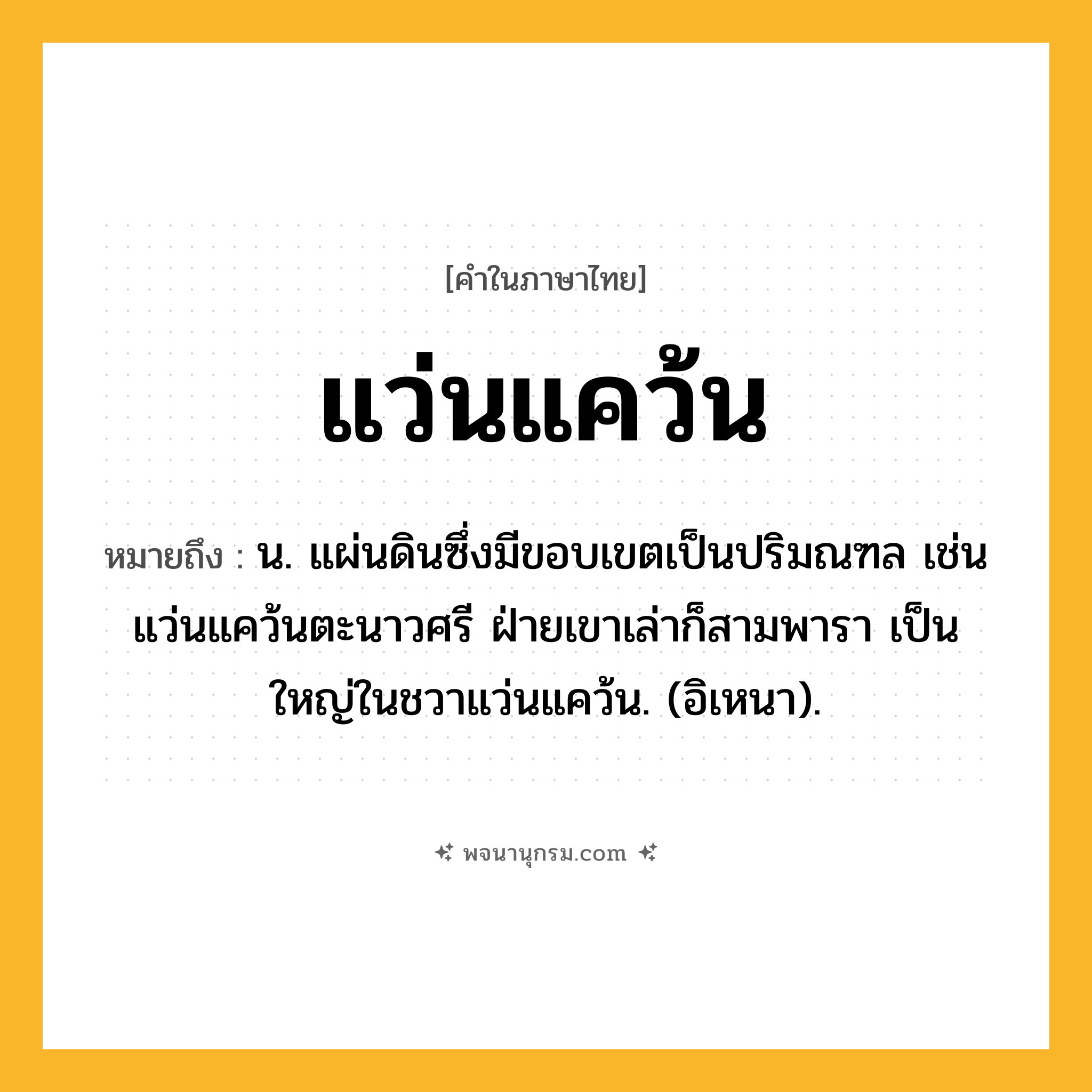 แว่นแคว้น ความหมาย หมายถึงอะไร?, คำในภาษาไทย แว่นแคว้น หมายถึง น. แผ่นดินซึ่งมีขอบเขตเป็นปริมณฑล เช่น แว่นแคว้นตะนาวศรี ฝ่ายเขาเล่าก็สามพารา เป็นใหญ่ในชวาแว่นแคว้น. (อิเหนา).