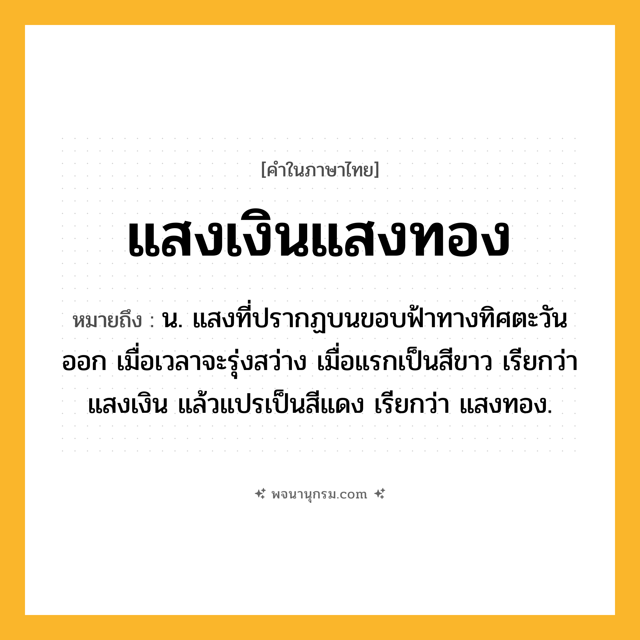 แสงเงินแสงทอง ความหมาย หมายถึงอะไร?, คำในภาษาไทย แสงเงินแสงทอง หมายถึง น. แสงที่ปรากฏบนขอบฟ้าทางทิศตะวันออก เมื่อเวลาจะรุ่งสว่าง เมื่อแรกเป็นสีขาว เรียกว่า แสงเงิน แล้วแปรเป็นสีแดง เรียกว่า แสงทอง.