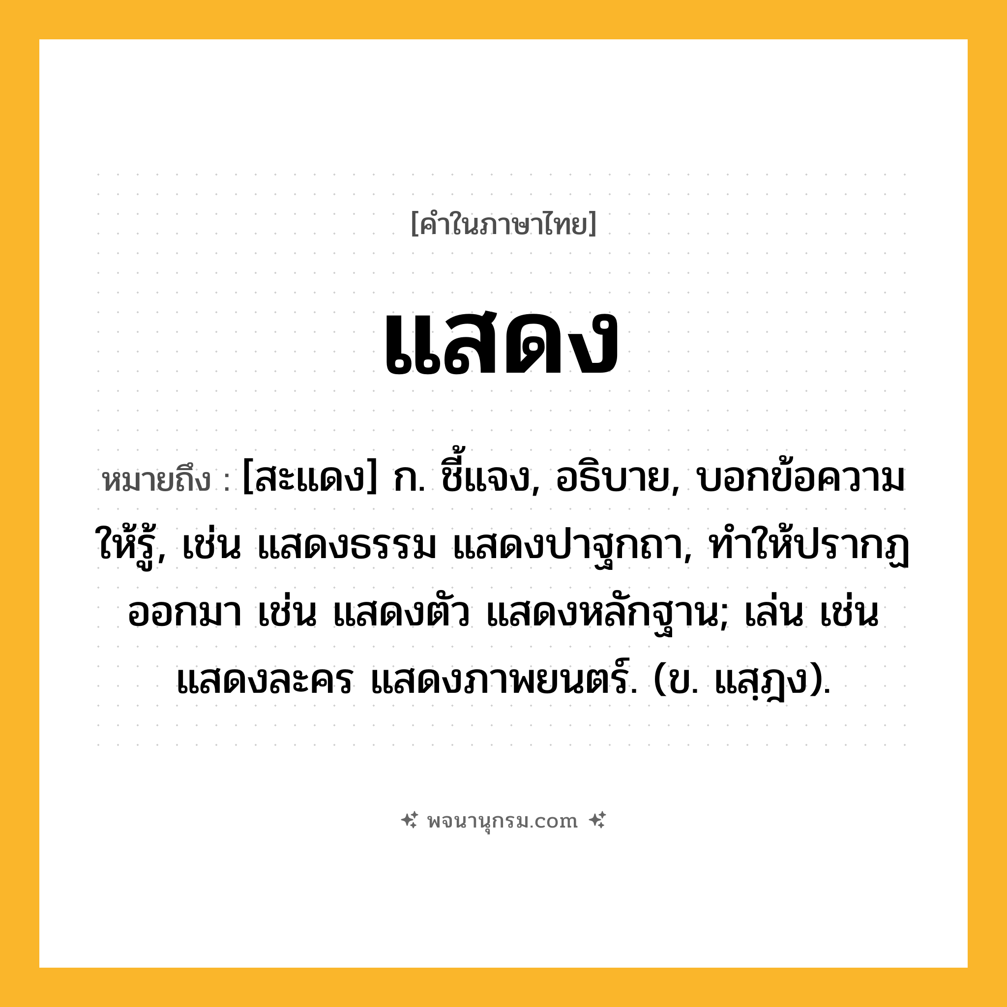 แสดง ความหมาย หมายถึงอะไร?, คำในภาษาไทย แสดง หมายถึง [สะแดง] ก. ชี้แจง, อธิบาย, บอกข้อความให้รู้, เช่น แสดงธรรม แสดงปาฐกถา, ทําให้ปรากฏออกมา เช่น แสดงตัว แสดงหลักฐาน; เล่น เช่น แสดงละคร แสดงภาพยนตร์. (ข. แสฺฎง).