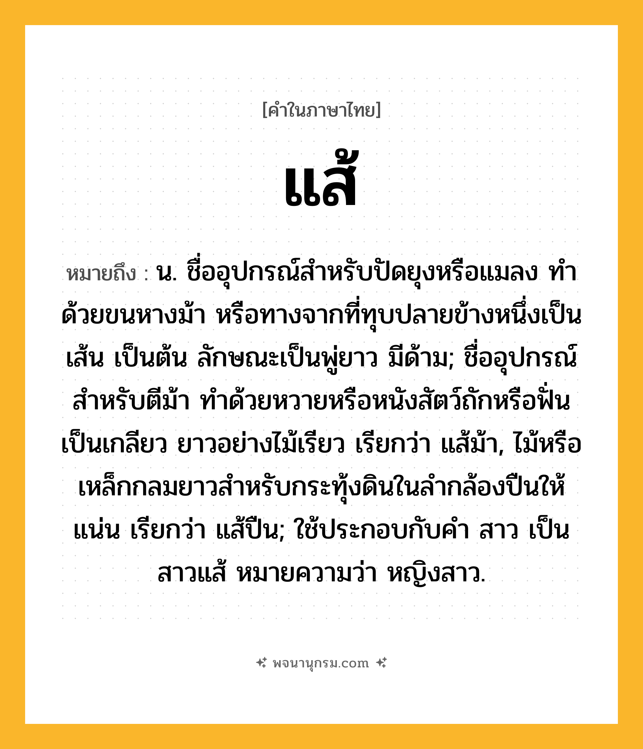 แส้ ความหมาย หมายถึงอะไร?, คำในภาษาไทย แส้ หมายถึง น. ชื่ออุปกรณ์สำหรับปัดยุงหรือแมลง ทำด้วยขนหางม้า หรือทางจากที่ทุบปลายข้างหนึ่งเป็นเส้น เป็นต้น ลักษณะเป็นพู่ยาว มีด้าม; ชื่ออุปกรณ์สำหรับตีม้า ทำด้วยหวายหรือหนังสัตว์ถักหรือฟั่นเป็นเกลียว ยาวอย่างไม้เรียว เรียกว่า แส้ม้า, ไม้หรือเหล็กกลมยาวสําหรับกระทุ้งดินในลํากล้องปืนให้แน่น เรียกว่า แส้ปืน; ใช้ประกอบกับคํา สาว เป็น สาวแส้ หมายความว่า หญิงสาว.