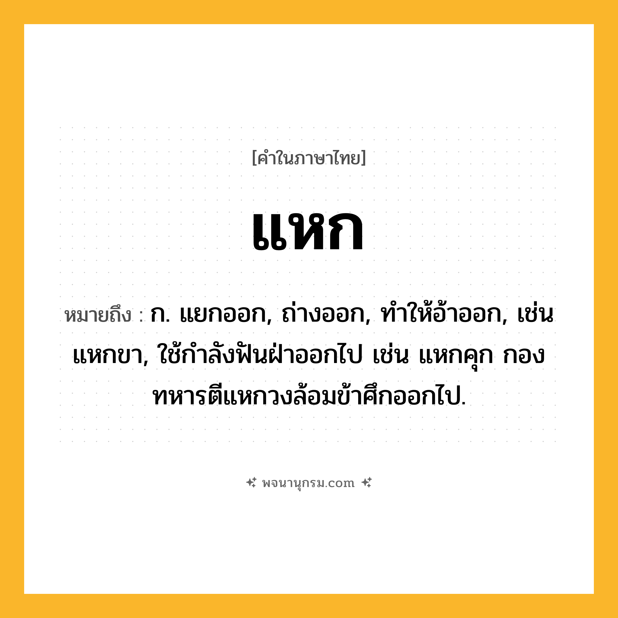 แหก ความหมาย หมายถึงอะไร?, คำในภาษาไทย แหก หมายถึง ก. แยกออก, ถ่างออก, ทําให้อ้าออก, เช่น แหกขา, ใช้กําลังฟันฝ่าออกไป เช่น แหกคุก กองทหารตีแหกวงล้อมข้าศึกออกไป.