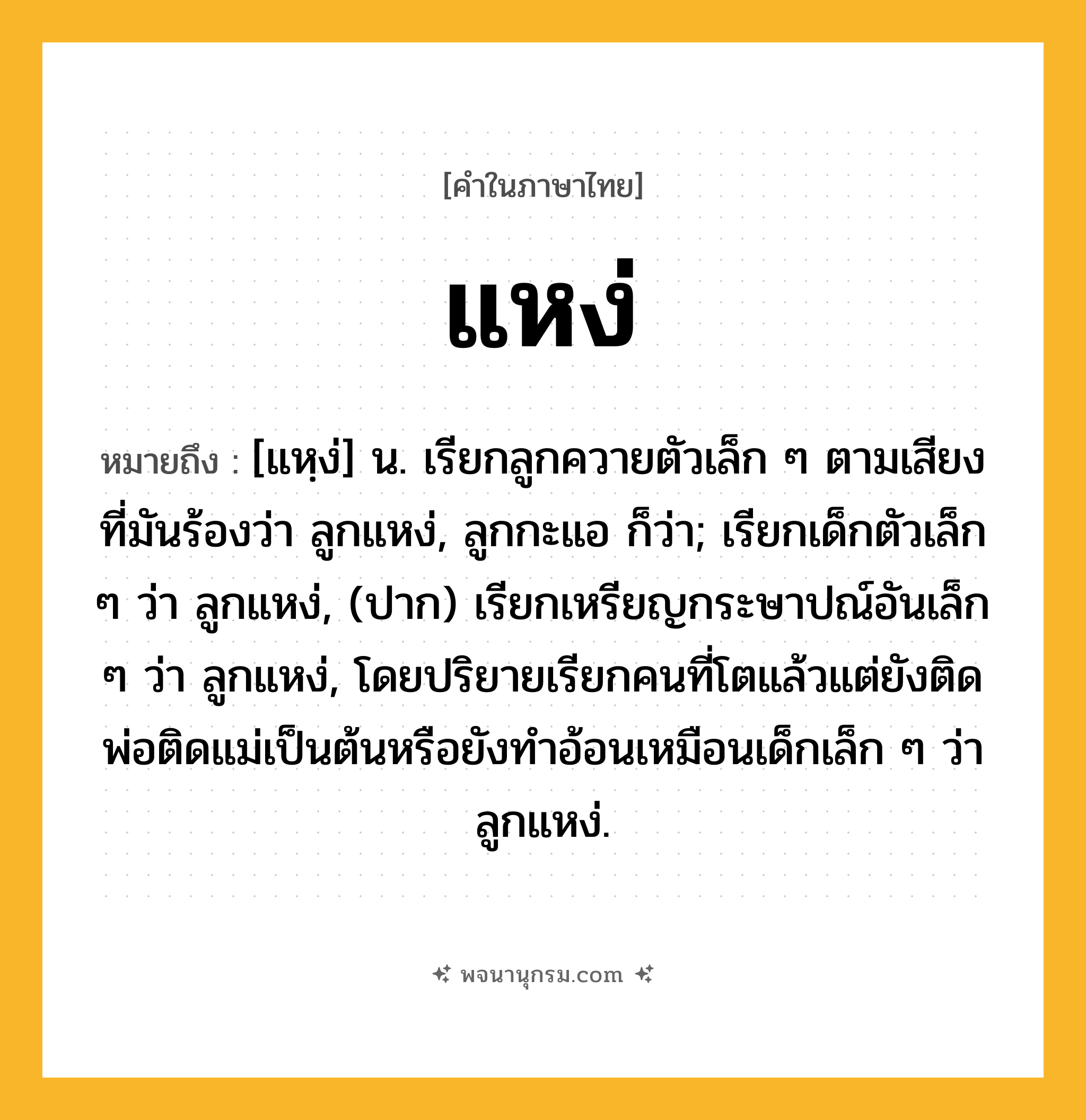 แหง่ ความหมาย หมายถึงอะไร?, คำในภาษาไทย แหง่ หมายถึง [แหฺง่] น. เรียกลูกควายตัวเล็ก ๆ ตามเสียงที่มันร้องว่า ลูกแหง่, ลูกกะแอ ก็ว่า; เรียกเด็กตัวเล็ก ๆ ว่า ลูกแหง่, (ปาก) เรียกเหรียญกระษาปณ์อันเล็ก ๆ ว่า ลูกแหง่, โดยปริยายเรียกคนที่โตแล้วแต่ยังติดพ่อติดแม่เป็นต้นหรือยังทําอ้อนเหมือนเด็กเล็ก ๆ ว่า ลูกแหง่.