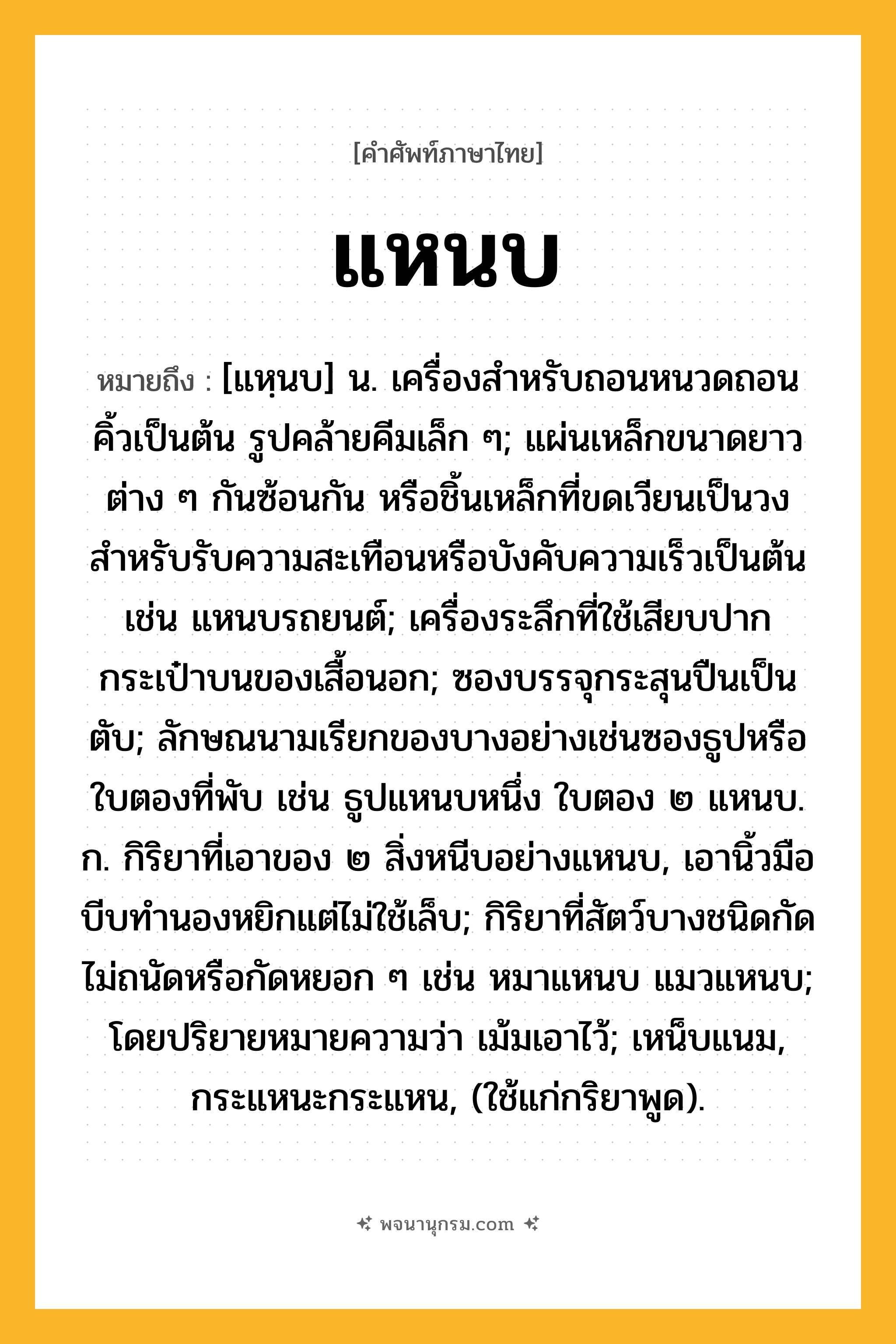 แหนบ ความหมาย หมายถึงอะไร?, คำในภาษาไทย แหนบ หมายถึง [แหฺนบ] น. เครื่องสําหรับถอนหนวดถอนคิ้วเป็นต้น รูปคล้ายคีมเล็ก ๆ; แผ่นเหล็กขนาดยาวต่าง ๆ กันซ้อนกัน หรือชิ้นเหล็กที่ขดเวียนเป็นวง สําหรับรับความสะเทือนหรือบังคับความเร็วเป็นต้น เช่น แหนบรถยนต์; เครื่องระลึกที่ใช้เสียบปากกระเป๋าบนของเสื้อนอก; ซองบรรจุกระสุนปืนเป็นตับ; ลักษณนามเรียกของบางอย่างเช่นซองธูปหรือใบตองที่พับ เช่น ธูปแหนบหนึ่ง ใบตอง ๒ แหนบ. ก. กิริยาที่เอาของ ๒ สิ่งหนีบอย่างแหนบ, เอานิ้วมือบีบทํานองหยิกแต่ไม่ใช้เล็บ; กิริยาที่สัตว์บางชนิดกัดไม่ถนัดหรือกัดหยอก ๆ เช่น หมาแหนบ แมวแหนบ; โดยปริยายหมายความว่า เม้มเอาไว้; เหน็บแนม, กระแหนะกระแหน, (ใช้แก่กริยาพูด).