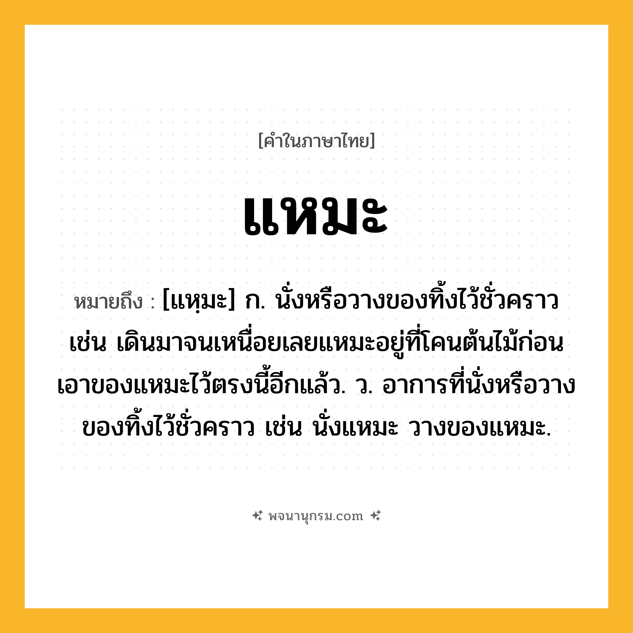 แหมะ ความหมาย หมายถึงอะไร?, คำในภาษาไทย แหมะ หมายถึง [แหฺมะ] ก. นั่งหรือวางของทิ้งไว้ชั่วคราว เช่น เดินมาจนเหนื่อยเลยแหมะอยู่ที่โคนต้นไม้ก่อน เอาของแหมะไว้ตรงนี้อีกแล้ว. ว. อาการที่นั่งหรือวางของทิ้งไว้ชั่วคราว เช่น นั่งแหมะ วางของแหมะ.