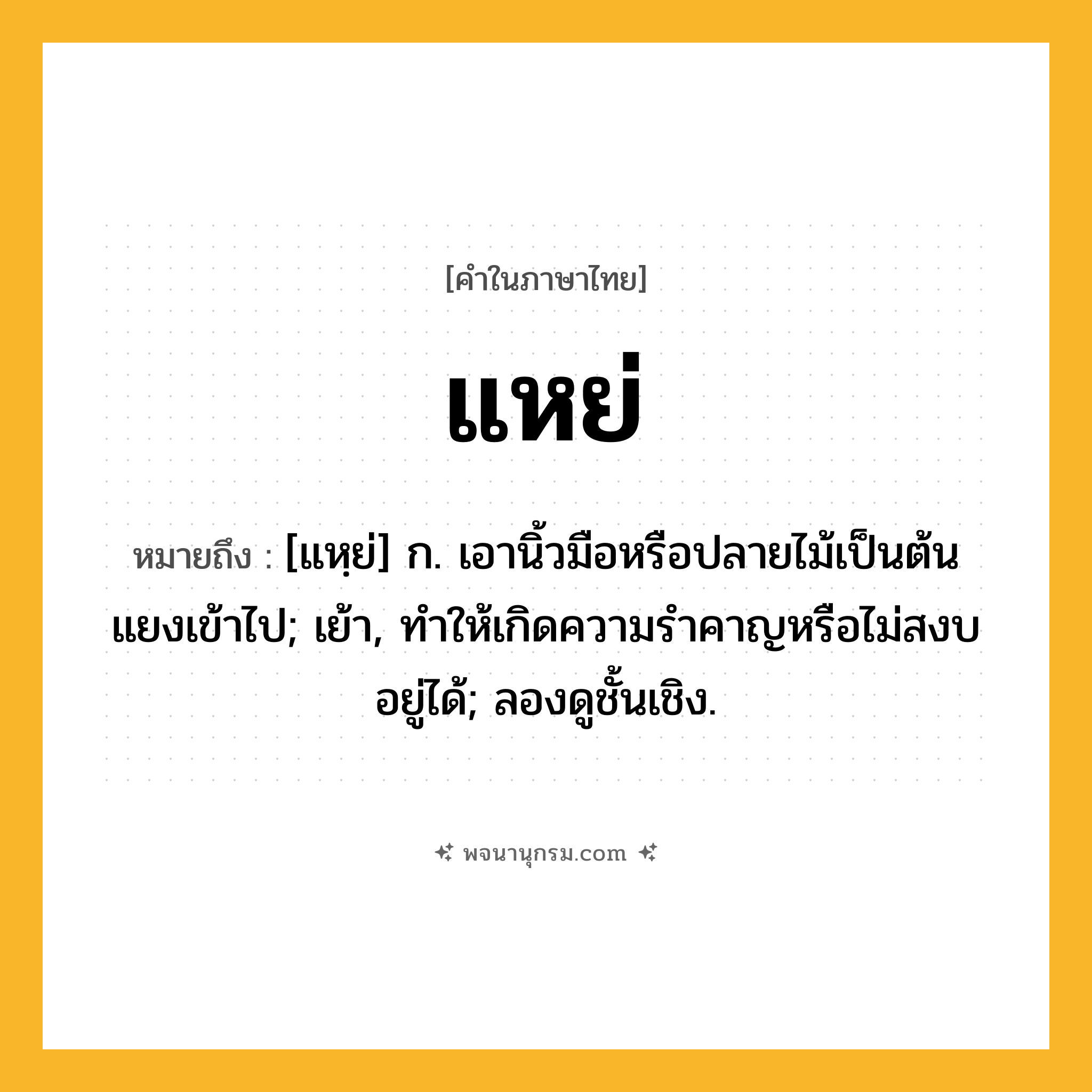 แหย่ ความหมาย หมายถึงอะไร?, คำในภาษาไทย แหย่ หมายถึง [แหฺย่] ก. เอานิ้วมือหรือปลายไม้เป็นต้นแยงเข้าไป; เย้า, ทําให้เกิดความรําคาญหรือไม่สงบอยู่ได้; ลองดูชั้นเชิง.
