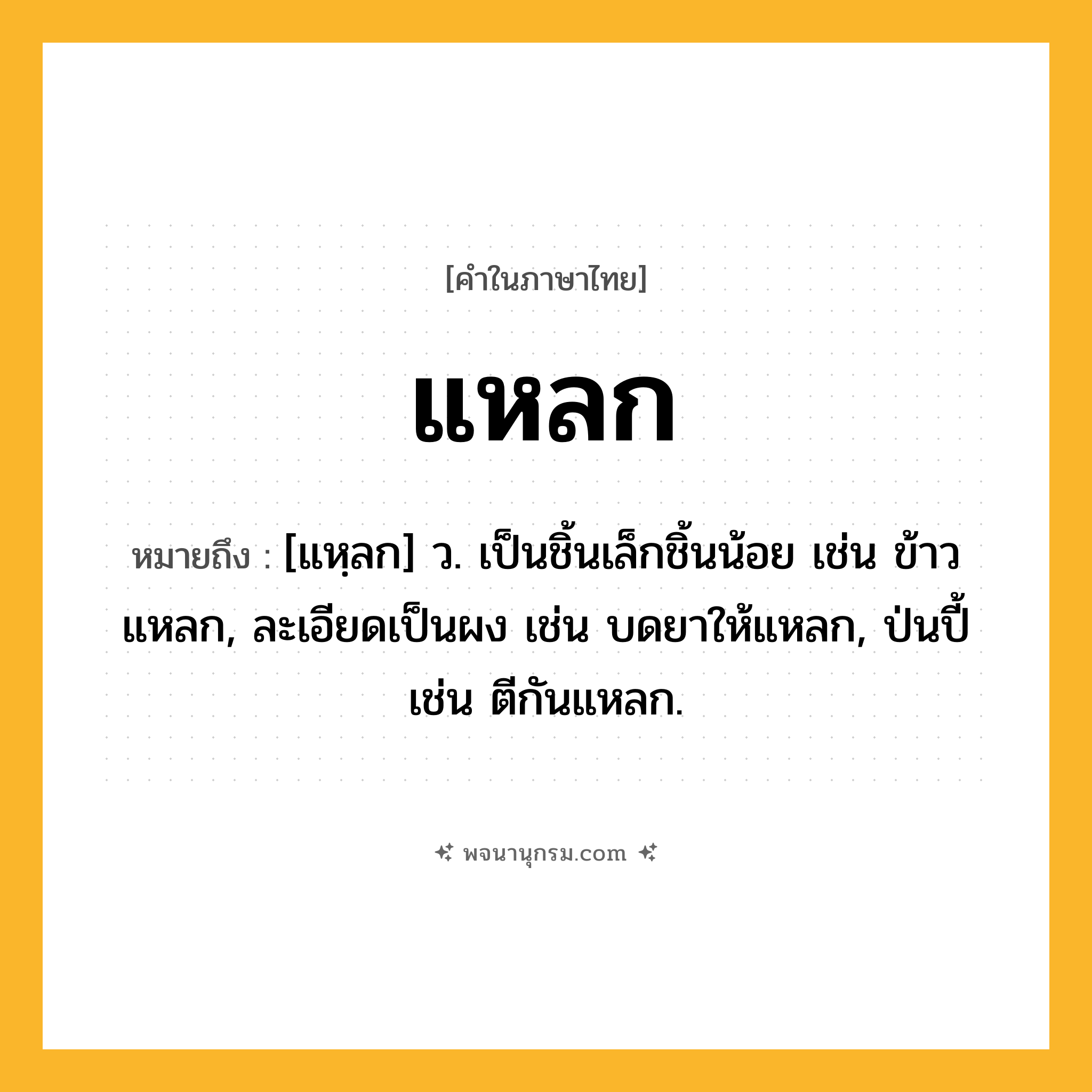 แหลก ความหมาย หมายถึงอะไร?, คำในภาษาไทย แหลก หมายถึง [แหฺลก] ว. เป็นชิ้นเล็กชิ้นน้อย เช่น ข้าวแหลก, ละเอียดเป็นผง เช่น บดยาให้แหลก, ป่นปี้ เช่น ตีกันแหลก.