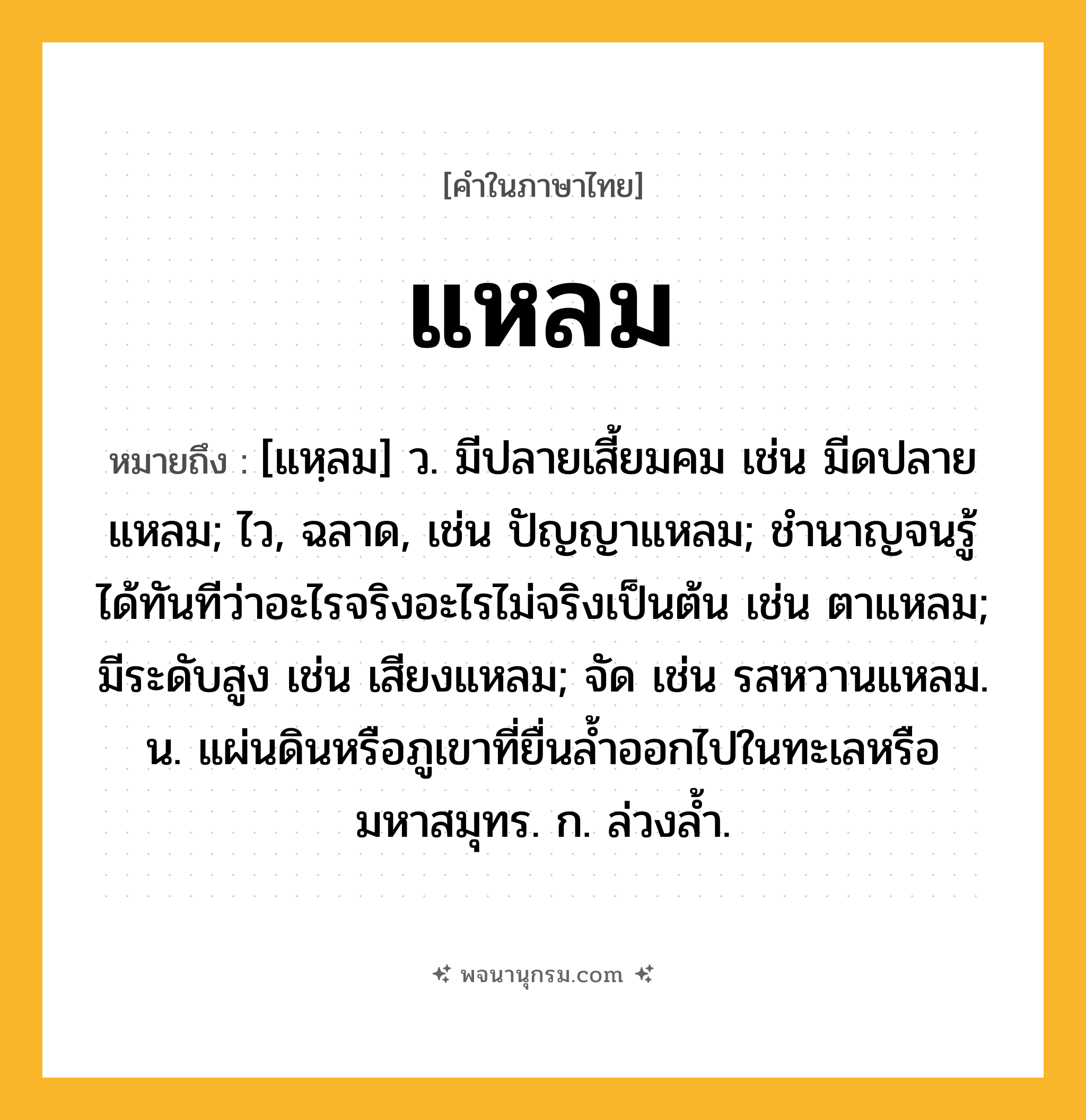 แหลม ความหมาย หมายถึงอะไร?, คำในภาษาไทย แหลม หมายถึง [แหฺลม] ว. มีปลายเสี้ยมคม เช่น มีดปลายแหลม; ไว, ฉลาด, เช่น ปัญญาแหลม; ชํานาญจนรู้ได้ทันทีว่าอะไรจริงอะไรไม่จริงเป็นต้น เช่น ตาแหลม; มีระดับสูง เช่น เสียงแหลม; จัด เช่น รสหวานแหลม. น. แผ่นดินหรือภูเขาที่ยื่นลํ้าออกไปในทะเลหรือมหาสมุทร. ก. ล่วงลํ้า.