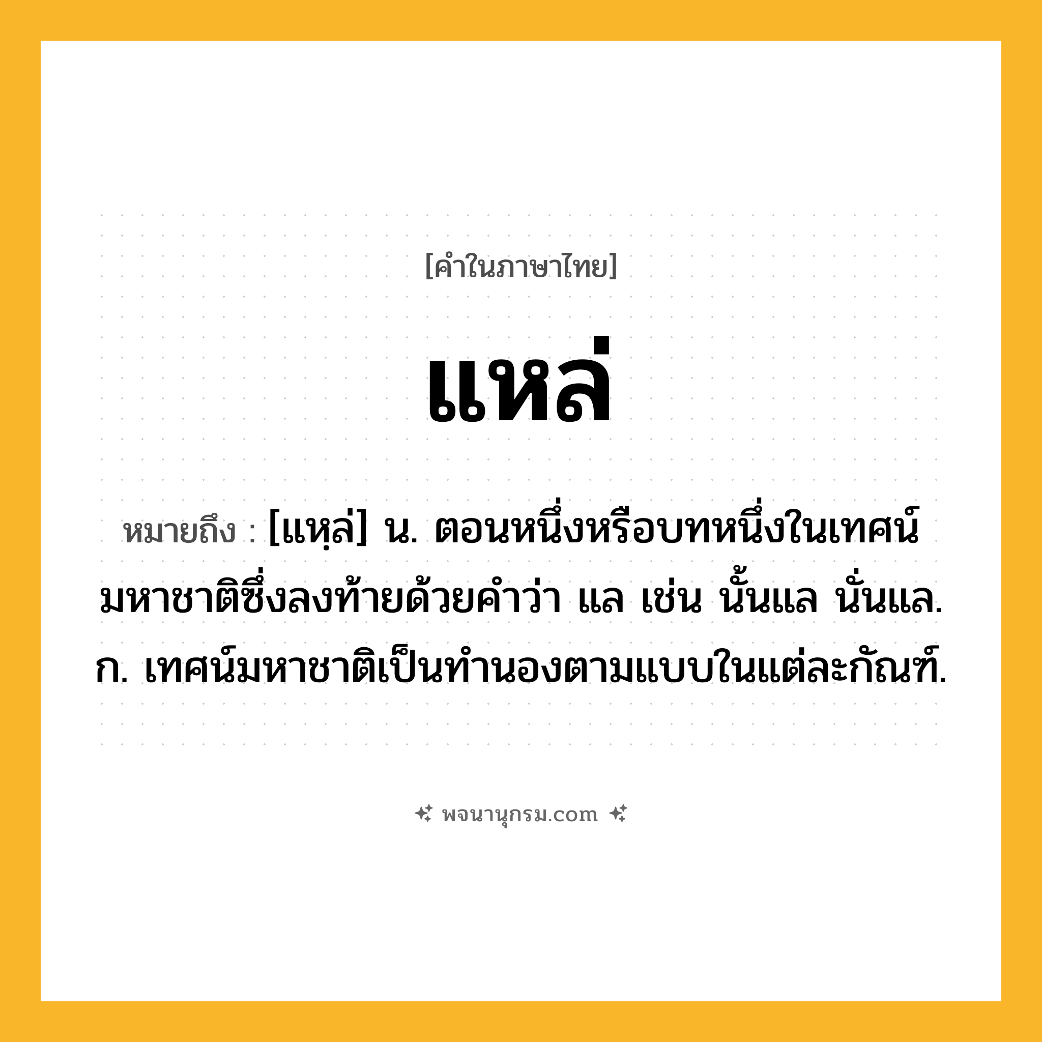 แหล่ ความหมาย หมายถึงอะไร?, คำในภาษาไทย แหล่ หมายถึง [แหฺล่] น. ตอนหนึ่งหรือบทหนึ่งในเทศน์มหาชาติซึ่งลงท้ายด้วยคำว่า แล เช่น นั้นแล นั่นแล. ก. เทศน์มหาชาติเป็นทำนองตามแบบในแต่ละกัณฑ์.