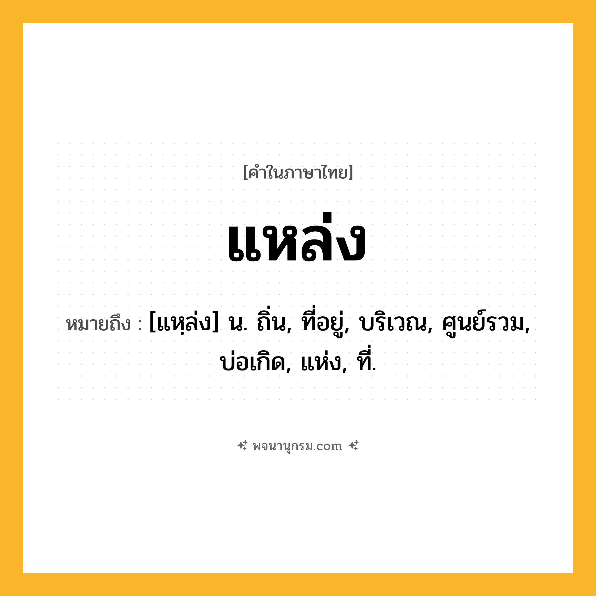 แหล่ง ความหมาย หมายถึงอะไร?, คำในภาษาไทย แหล่ง หมายถึง [แหฺล่ง] น. ถิ่น, ที่อยู่, บริเวณ, ศูนย์รวม, บ่อเกิด, แห่ง, ที่.