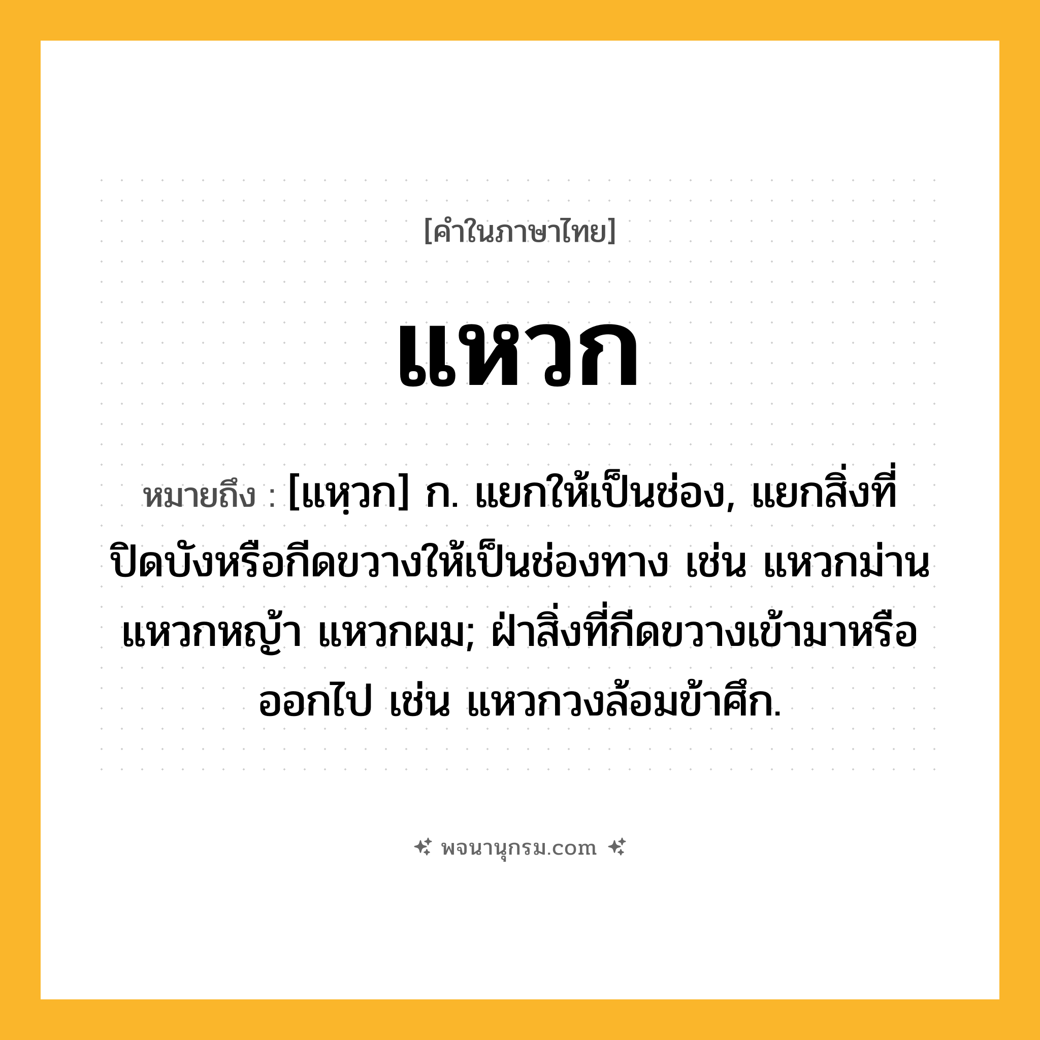 แหวก ความหมาย หมายถึงอะไร?, คำในภาษาไทย แหวก หมายถึง [แหฺวก] ก. แยกให้เป็นช่อง, แยกสิ่งที่ปิดบังหรือกีดขวางให้เป็นช่องทาง เช่น แหวกม่าน แหวกหญ้า แหวกผม; ฝ่าสิ่งที่กีดขวางเข้ามาหรือออกไป เช่น แหวกวงล้อมข้าศึก.