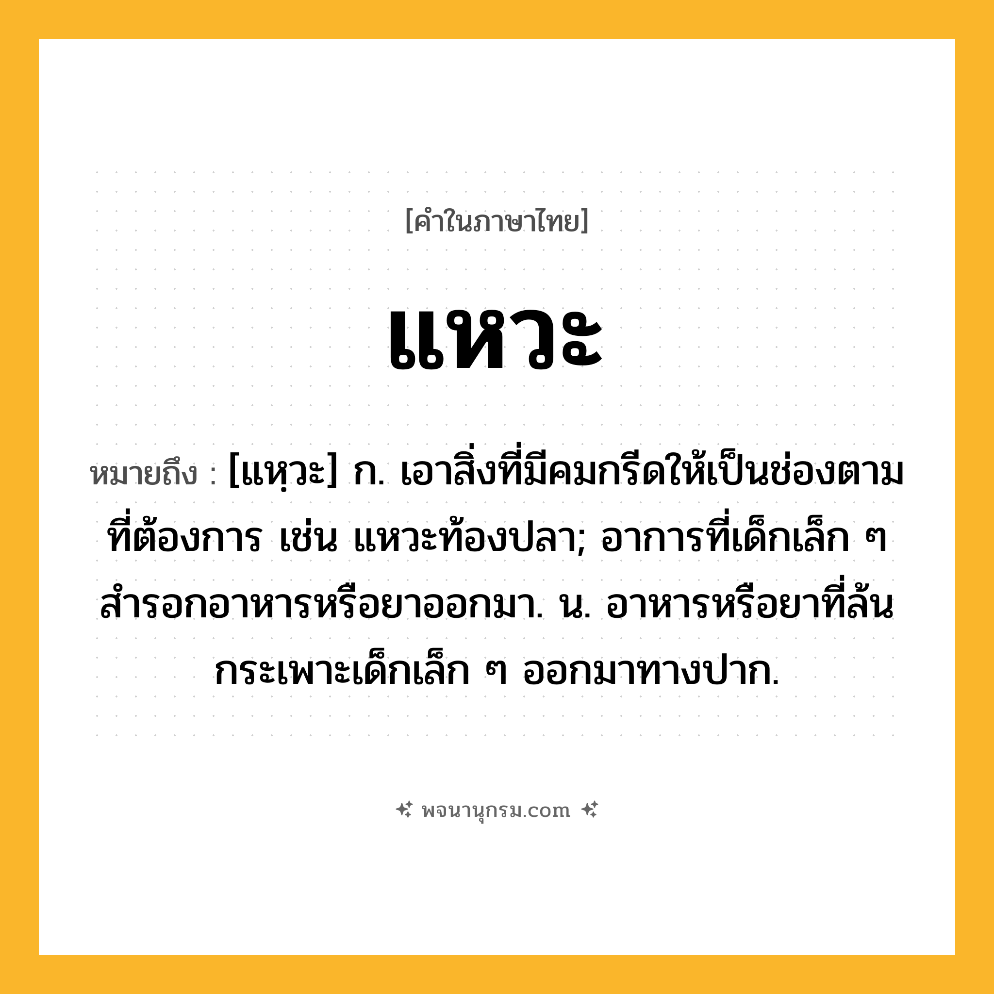 แหวะ ความหมาย หมายถึงอะไร?, คำในภาษาไทย แหวะ หมายถึง [แหฺวะ] ก. เอาสิ่งที่มีคมกรีดให้เป็นช่องตามที่ต้องการ เช่น แหวะท้องปลา; อาการที่เด็กเล็ก ๆ สํารอกอาหารหรือยาออกมา. น. อาหารหรือยาที่ล้นกระเพาะเด็กเล็ก ๆ ออกมาทางปาก.