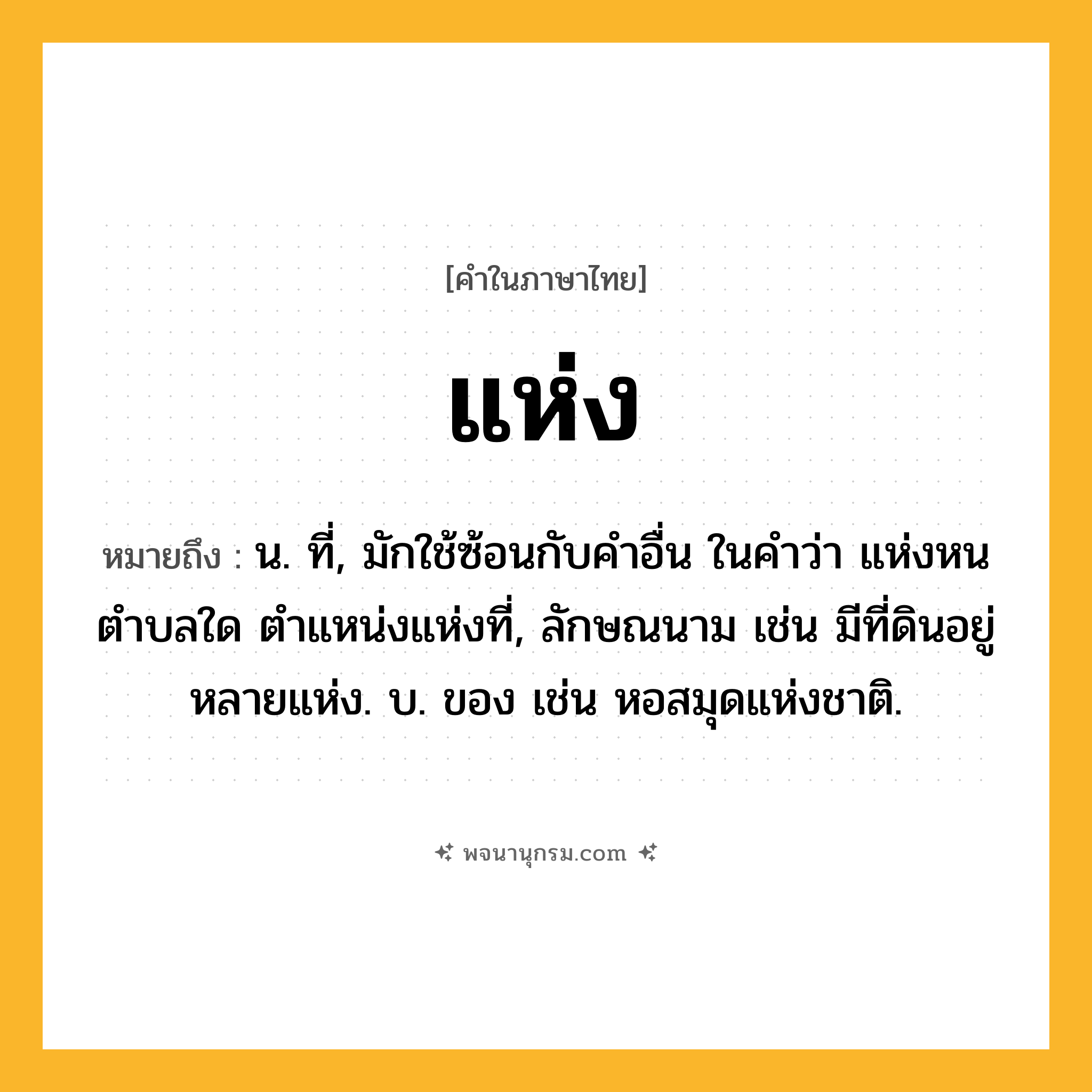แห่ง ความหมาย หมายถึงอะไร?, คำในภาษาไทย แห่ง หมายถึง น. ที่, มักใช้ซ้อนกับคำอื่น ในคำว่า แห่งหนตำบลใด ตำแหน่งแห่งที่, ลักษณนาม เช่น มีที่ดินอยู่หลายแห่ง. บ. ของ เช่น หอสมุดแห่งชาติ.