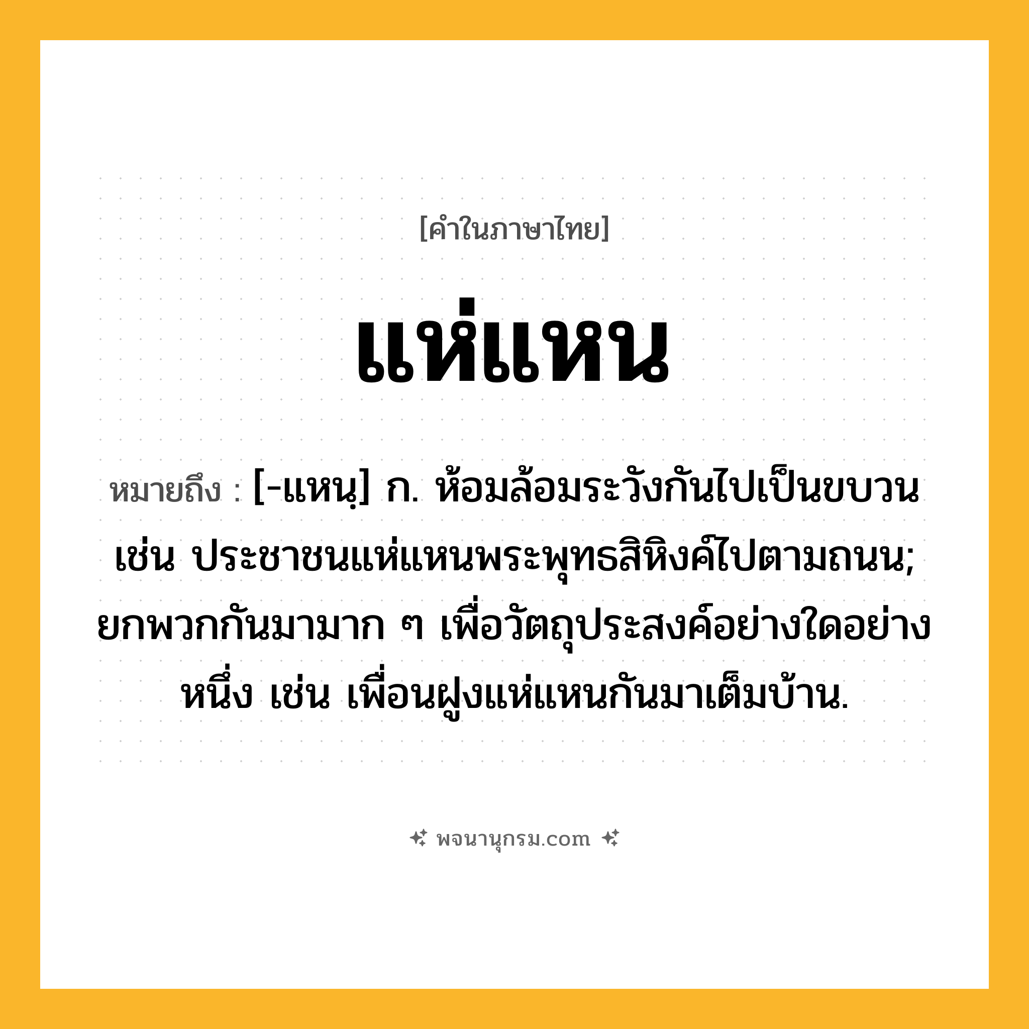 แห่แหน ความหมาย หมายถึงอะไร?, คำในภาษาไทย แห่แหน หมายถึง [-แหนฺ] ก. ห้อมล้อมระวังกันไปเป็นขบวน เช่น ประชาชนแห่แหนพระพุทธสิหิงค์ไปตามถนน; ยกพวกกันมามาก ๆ เพื่อวัตถุประสงค์อย่างใดอย่างหนึ่ง เช่น เพื่อนฝูงแห่แหนกันมาเต็มบ้าน.