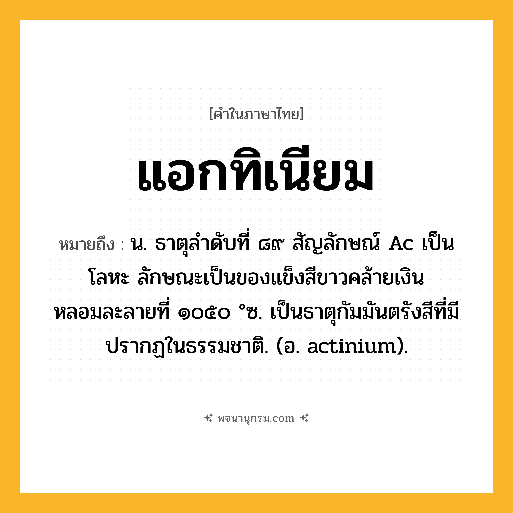 แอกทิเนียม ความหมาย หมายถึงอะไร?, คำในภาษาไทย แอกทิเนียม หมายถึง น. ธาตุลําดับที่ ๘๙ สัญลักษณ์ Ac เป็นโลหะ ลักษณะเป็นของแข็งสีขาวคล้ายเงิน หลอมละลายที่ ๑๐๕๐ °ซ. เป็นธาตุกัมมันตรังสีที่มีปรากฏในธรรมชาติ. (อ. actinium).