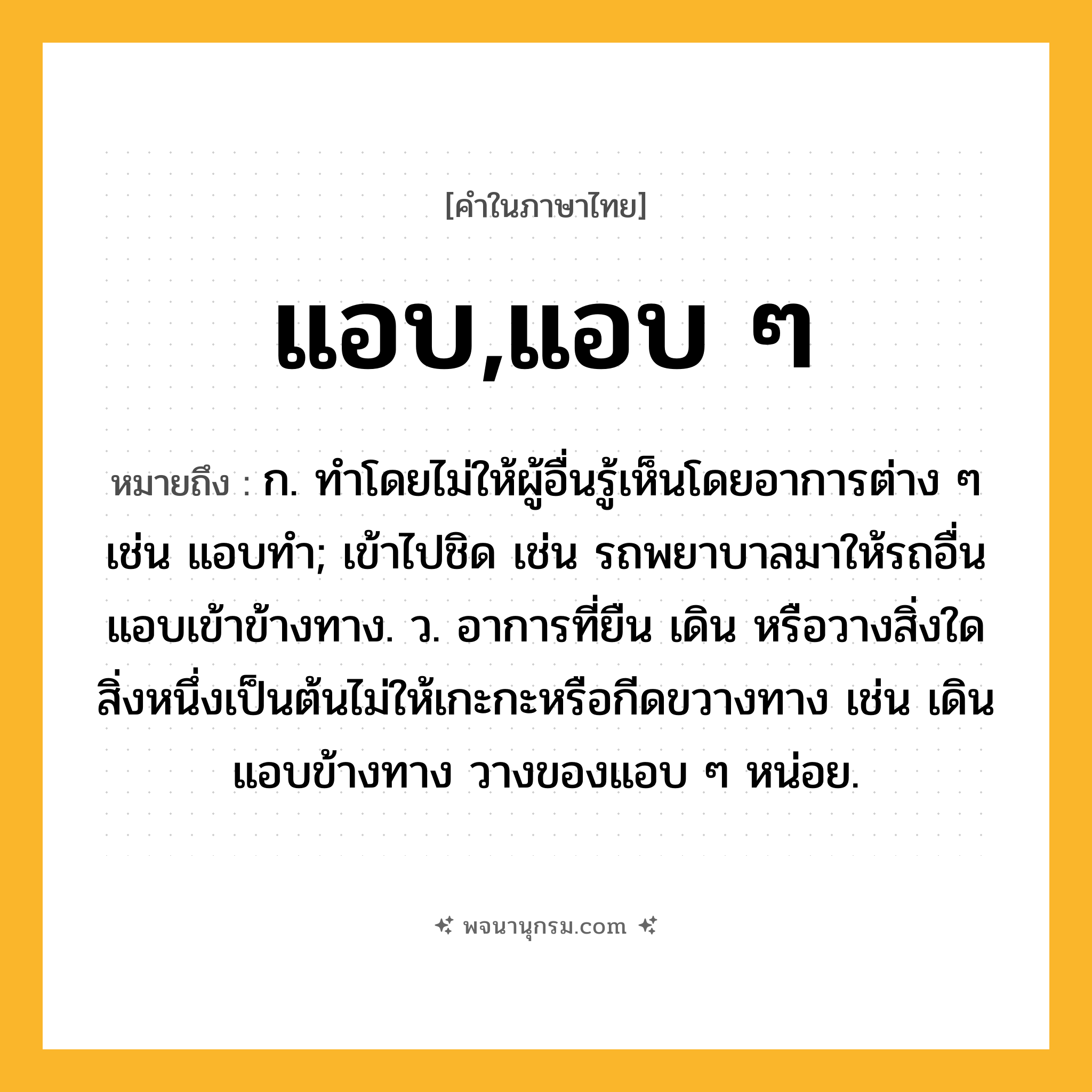 แอบ,แอบ ๆ ความหมาย หมายถึงอะไร?, คำในภาษาไทย แอบ,แอบ ๆ หมายถึง ก. ทําโดยไม่ให้ผู้อื่นรู้เห็นโดยอาการต่าง ๆ เช่น แอบทำ; เข้าไปชิด เช่น รถพยาบาลมาให้รถอื่นแอบเข้าข้างทาง. ว. อาการที่ยืน เดิน หรือวางสิ่งใดสิ่งหนึ่งเป็นต้นไม่ให้เกะกะหรือกีดขวางทาง เช่น เดินแอบข้างทาง วางของแอบ ๆ หน่อย.