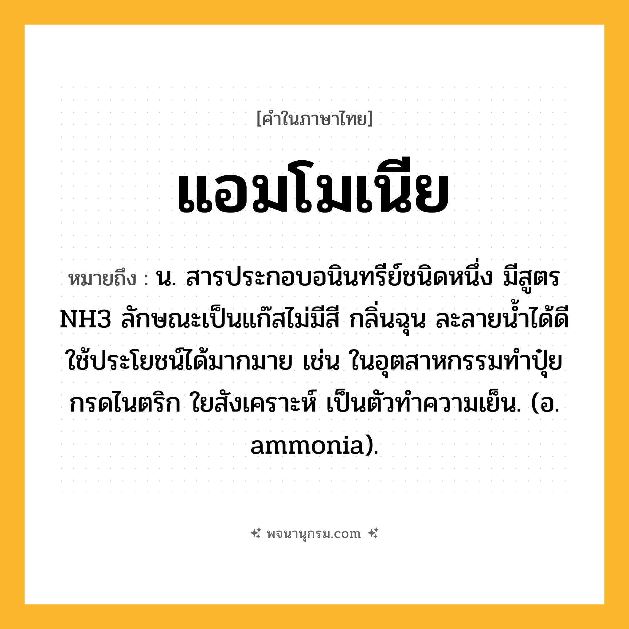 แอมโมเนีย ความหมาย หมายถึงอะไร?, คำในภาษาไทย แอมโมเนีย หมายถึง น. สารประกอบอนินทรีย์ชนิดหนึ่ง มีสูตร NH3 ลักษณะเป็นแก๊สไม่มีสี กลิ่นฉุน ละลายนํ้าได้ดี ใช้ประโยชน์ได้มากมาย เช่น ในอุตสาหกรรมทําปุ๋ย กรดไนตริก ใยสังเคราะห์ เป็นตัวทําความเย็น. (อ. ammonia).