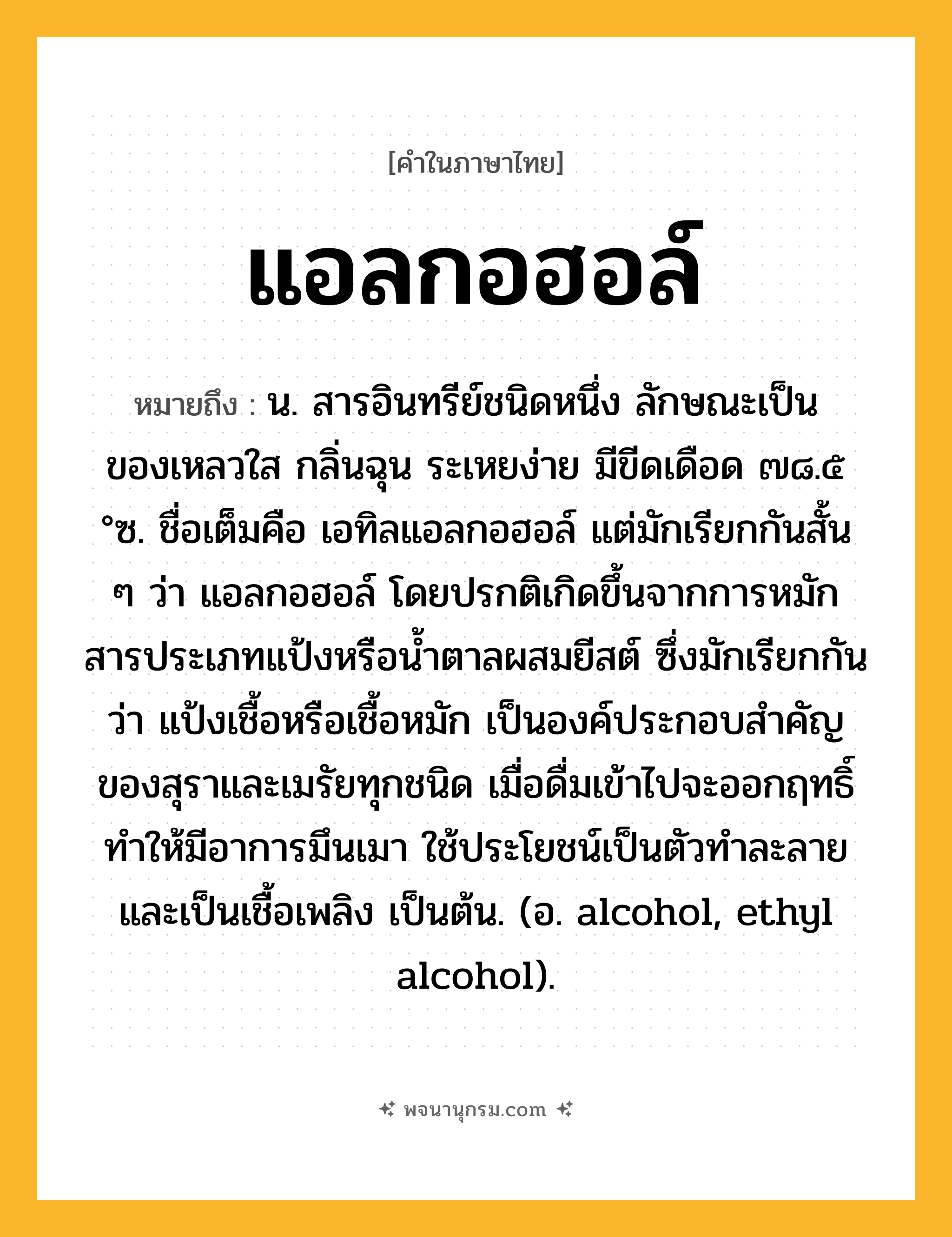 แอลกอฮอล์ ความหมาย หมายถึงอะไร?, คำในภาษาไทย แอลกอฮอล์ หมายถึง น. สารอินทรีย์ชนิดหนึ่ง ลักษณะเป็นของเหลวใส กลิ่นฉุน ระเหยง่าย มีขีดเดือด ๗๘.๕ °ซ. ชื่อเต็มคือ เอทิลแอลกอฮอล์ แต่มักเรียกกันสั้น ๆ ว่า แอลกอฮอล์ โดยปรกติเกิดขึ้นจากการหมักสารประเภทแป้งหรือนํ้าตาลผสมยีสต์ ซึ่งมักเรียกกันว่า แป้งเชื้อหรือเชื้อหมัก เป็นองค์ประกอบสําคัญของสุราและเมรัยทุกชนิด เมื่อดื่มเข้าไปจะออกฤทธิ์ทําให้มีอาการมึนเมา ใช้ประโยชน์เป็นตัวทําละลาย และเป็นเชื้อเพลิง เป็นต้น. (อ. alcohol, ethyl alcohol).