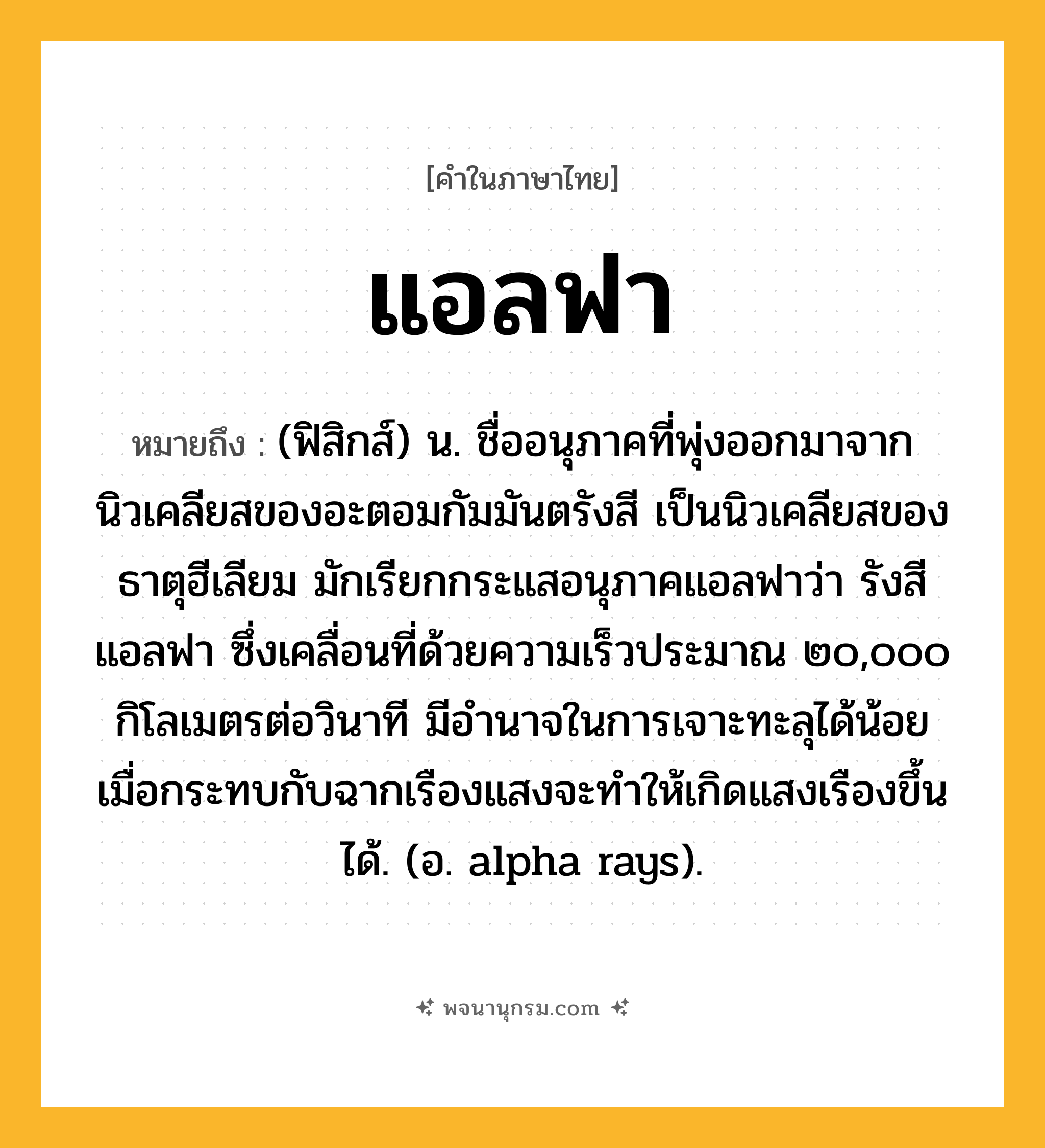 แอลฟา ความหมาย หมายถึงอะไร?, คำในภาษาไทย แอลฟา หมายถึง (ฟิสิกส์) น. ชื่ออนุภาคที่พุ่งออกมาจากนิวเคลียสของอะตอมกัมมันตรังสี เป็นนิวเคลียสของธาตุฮีเลียม มักเรียกกระแสอนุภาคแอลฟาว่า รังสีแอลฟา ซึ่งเคลื่อนที่ด้วยความเร็วประมาณ ๒๐,๐๐๐ กิโลเมตรต่อวินาที มีอํานาจในการเจาะทะลุได้น้อย เมื่อกระทบกับฉากเรืองแสงจะทําให้เกิดแสงเรืองขึ้นได้. (อ. alpha rays).