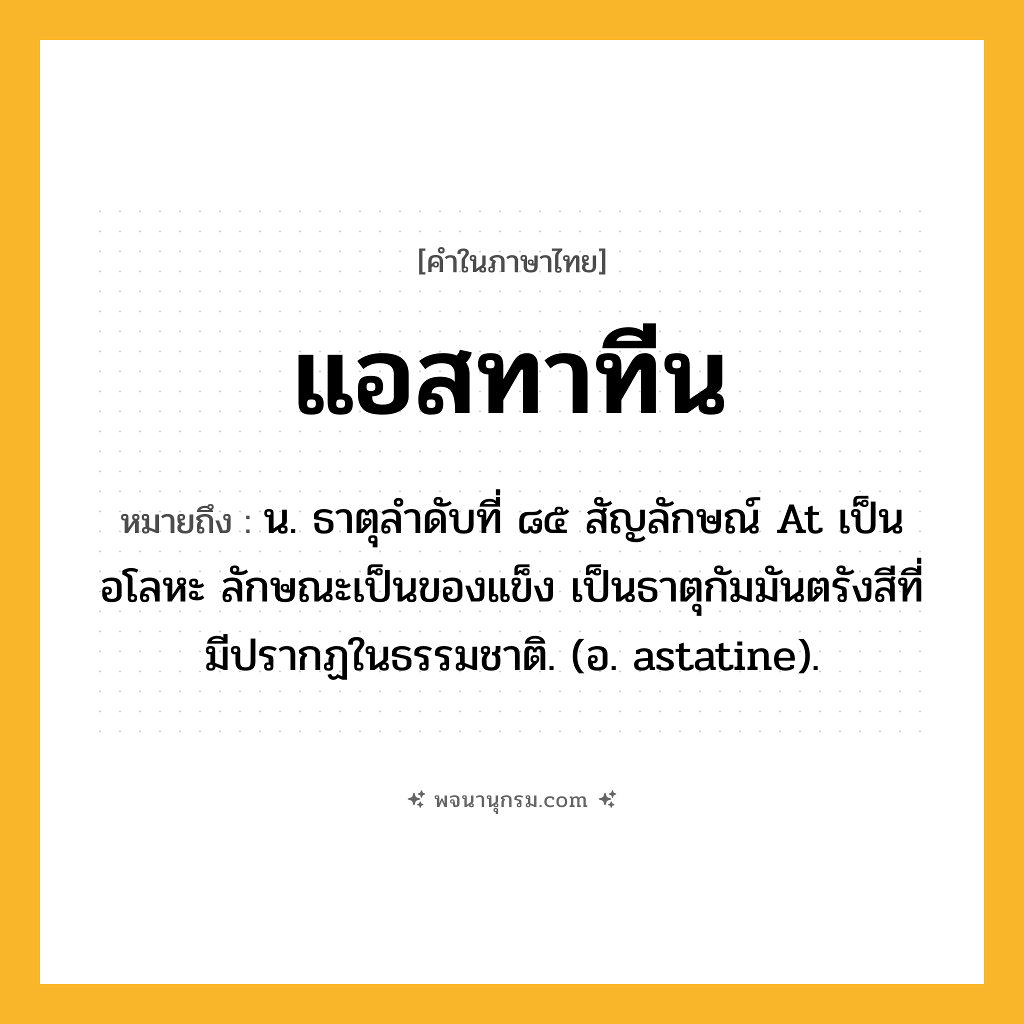 แอสทาทีน ความหมาย หมายถึงอะไร?, คำในภาษาไทย แอสทาทีน หมายถึง น. ธาตุลําดับที่ ๘๕ สัญลักษณ์ At เป็นอโลหะ ลักษณะเป็นของแข็ง เป็นธาตุกัมมันตรังสีที่มีปรากฏในธรรมชาติ. (อ. astatine).