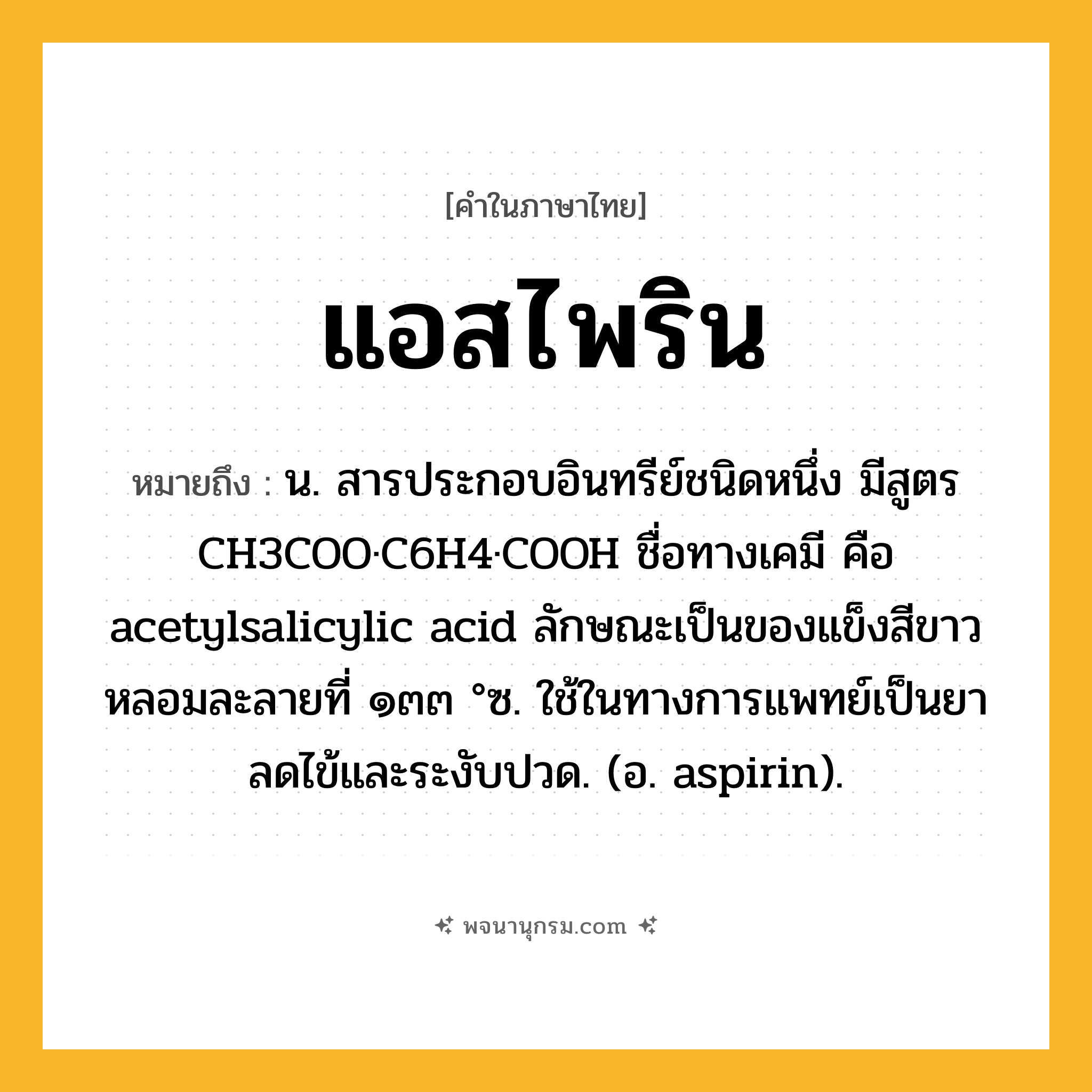 แอสไพริน ความหมาย หมายถึงอะไร?, คำในภาษาไทย แอสไพริน หมายถึง น. สารประกอบอินทรีย์ชนิดหนึ่ง มีสูตร CH3COO·C6H4·COOH ชื่อทางเคมี คือ acetylsalicylic acid ลักษณะเป็นของแข็งสีขาว หลอมละลายที่ ๑๓๓ °ซ. ใช้ในทางการแพทย์เป็นยาลดไข้และระงับปวด. (อ. aspirin).