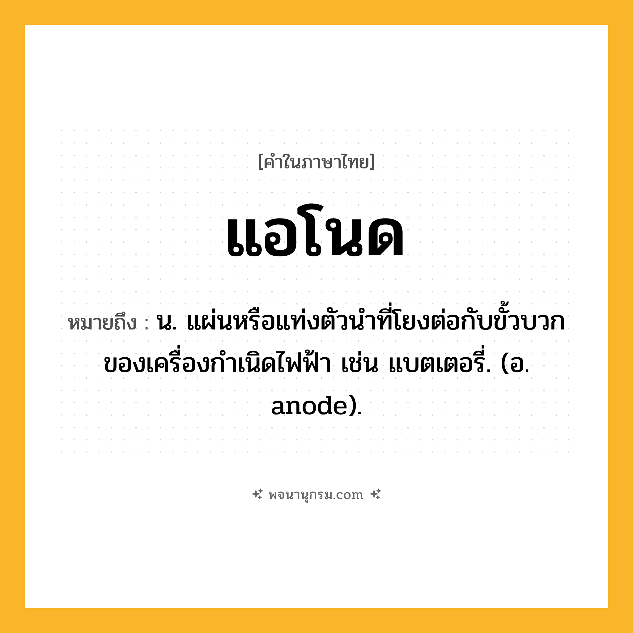 แอโนด ความหมาย หมายถึงอะไร?, คำในภาษาไทย แอโนด หมายถึง น. แผ่นหรือแท่งตัวนําที่โยงต่อกับขั้วบวกของเครื่องกําเนิดไฟฟ้า เช่น แบตเตอรี่. (อ. anode).