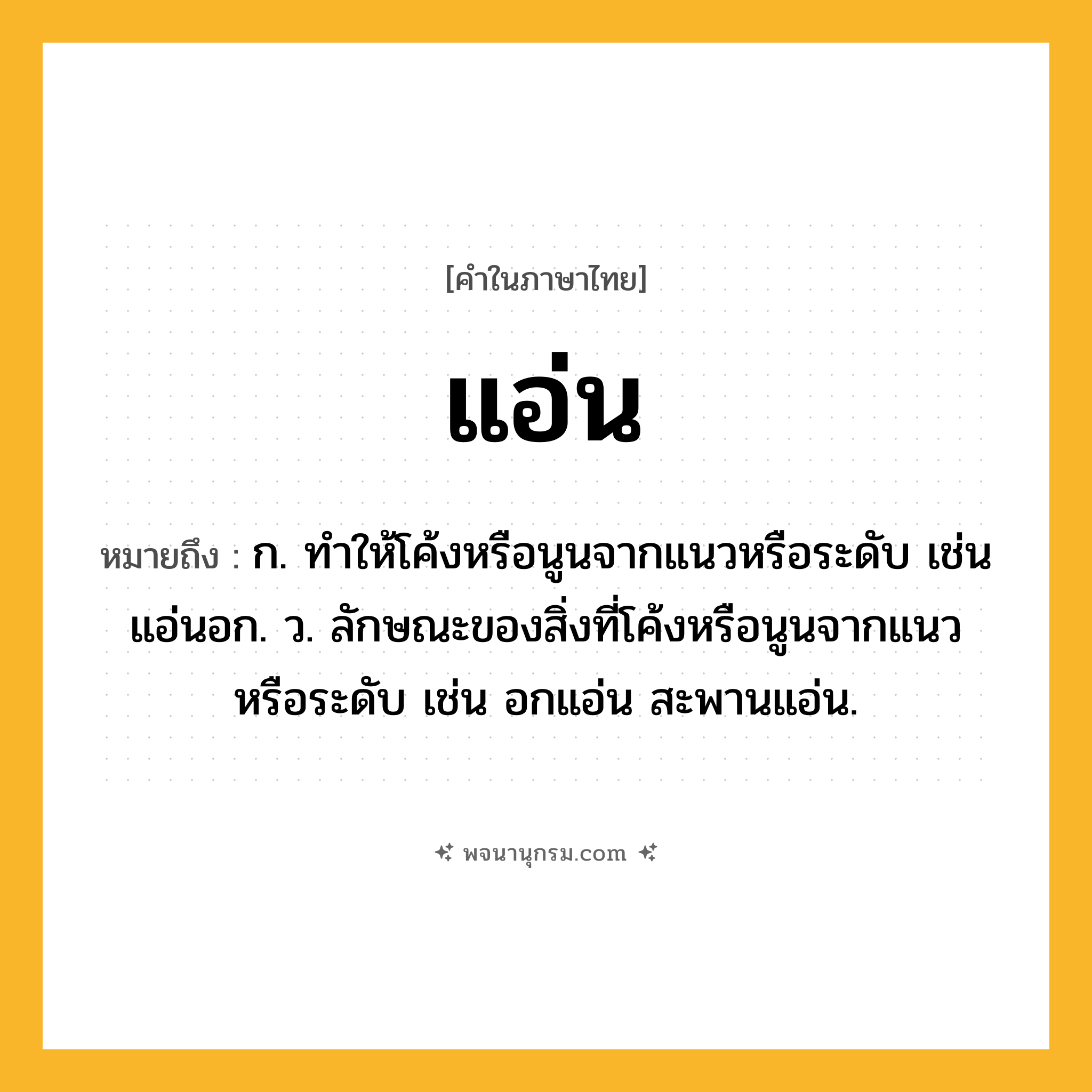 แอ่น ความหมาย หมายถึงอะไร?, คำในภาษาไทย แอ่น หมายถึง ก. ทําให้โค้งหรือนูนจากแนวหรือระดับ เช่น แอ่นอก. ว. ลักษณะของสิ่งที่โค้งหรือนูนจากแนวหรือระดับ เช่น อกแอ่น สะพานแอ่น.