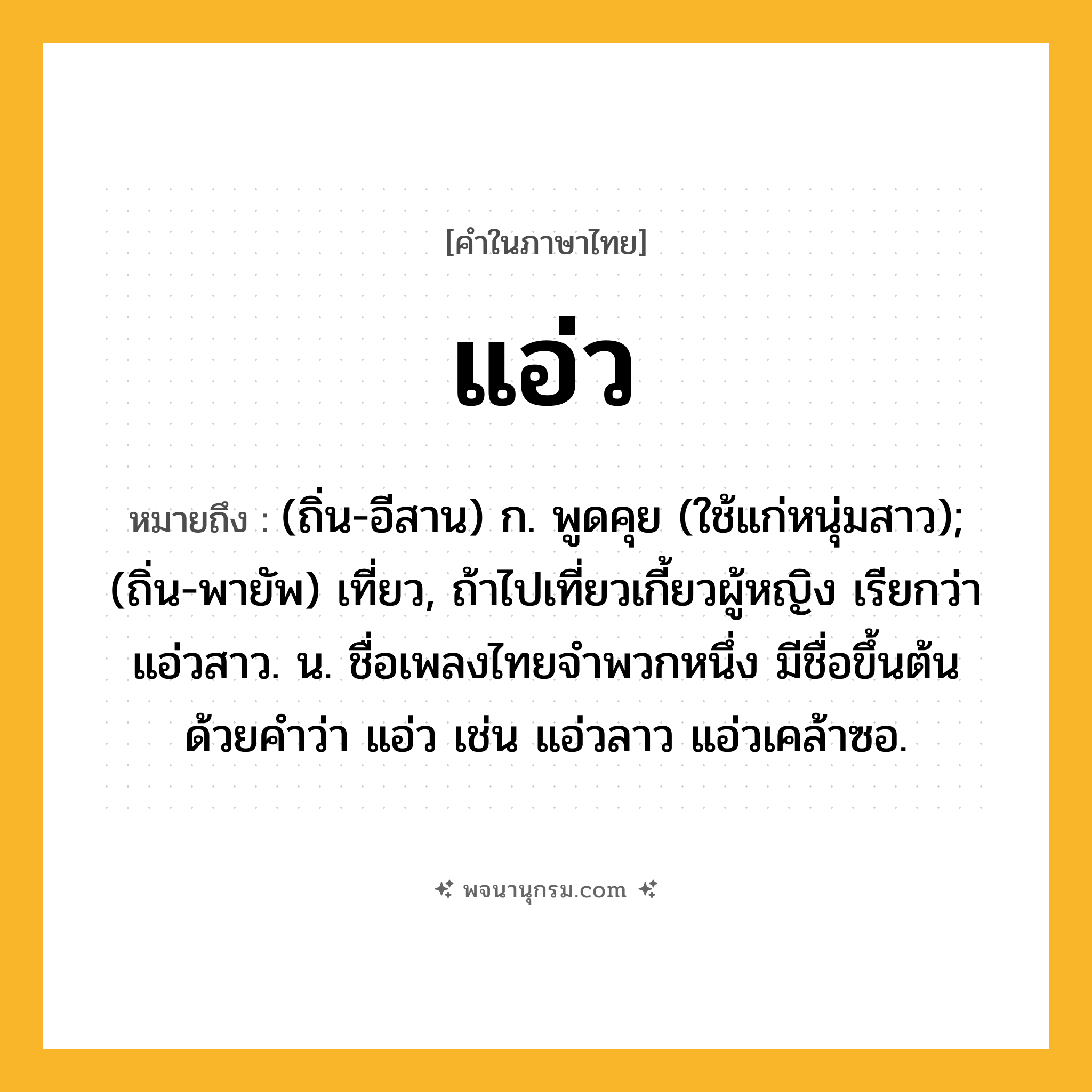 แอ่ว ความหมาย หมายถึงอะไร?, คำในภาษาไทย แอ่ว หมายถึง (ถิ่น-อีสาน) ก. พูดคุย (ใช้แก่หนุ่มสาว); (ถิ่น-พายัพ) เที่ยว, ถ้าไปเที่ยวเกี้ยวผู้หญิง เรียกว่า แอ่วสาว. น. ชื่อเพลงไทยจำพวกหนึ่ง มีชื่อขึ้นต้นด้วยคำว่า แอ่ว เช่น แอ่วลาว แอ่วเคล้าซอ.