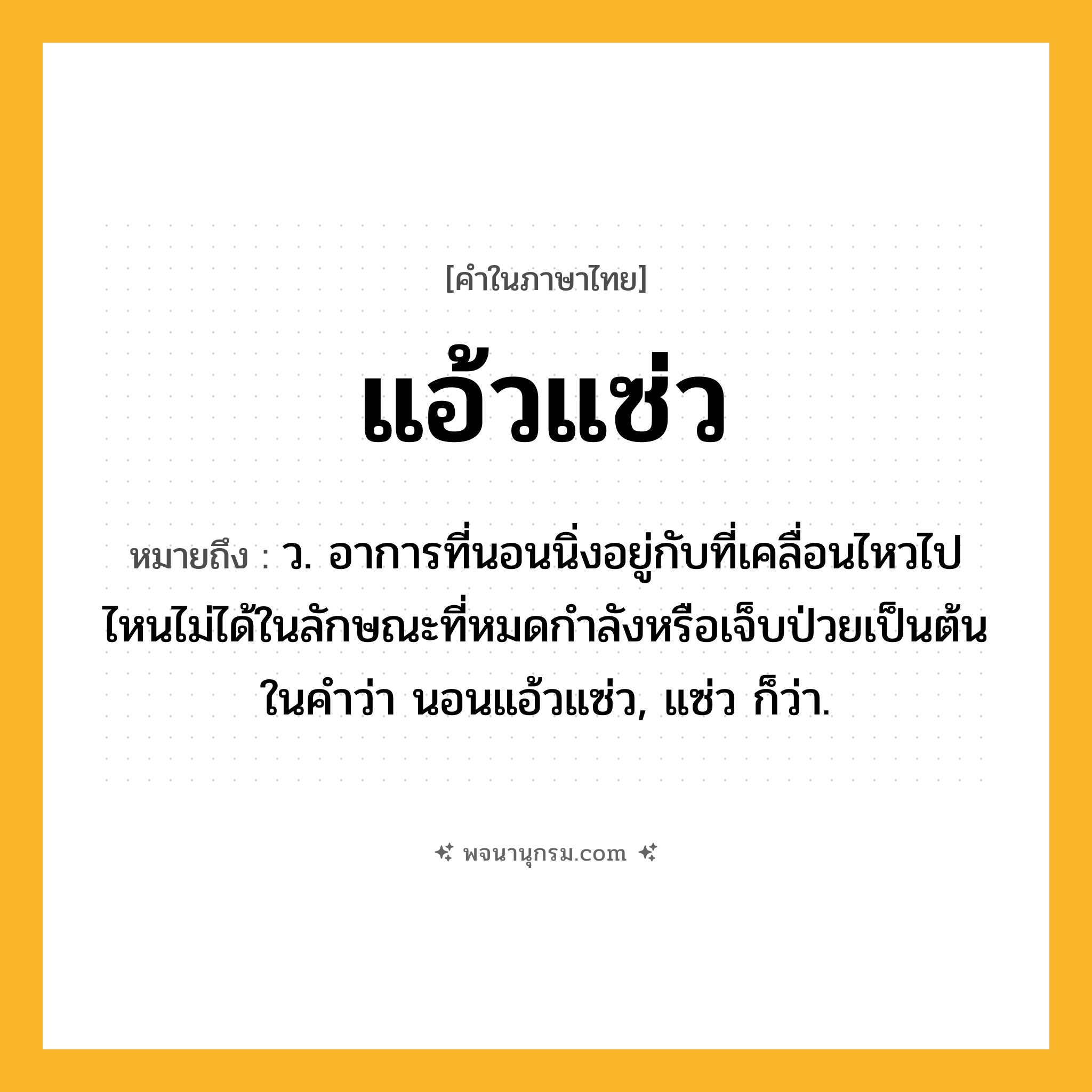 แอ้วแซ่ว ความหมาย หมายถึงอะไร?, คำในภาษาไทย แอ้วแซ่ว หมายถึง ว. อาการที่นอนนิ่งอยู่กับที่เคลื่อนไหวไปไหนไม่ได้ในลักษณะที่หมดกําลังหรือเจ็บป่วยเป็นต้น ในคําว่า นอนแอ้วแซ่ว, แซ่ว ก็ว่า.