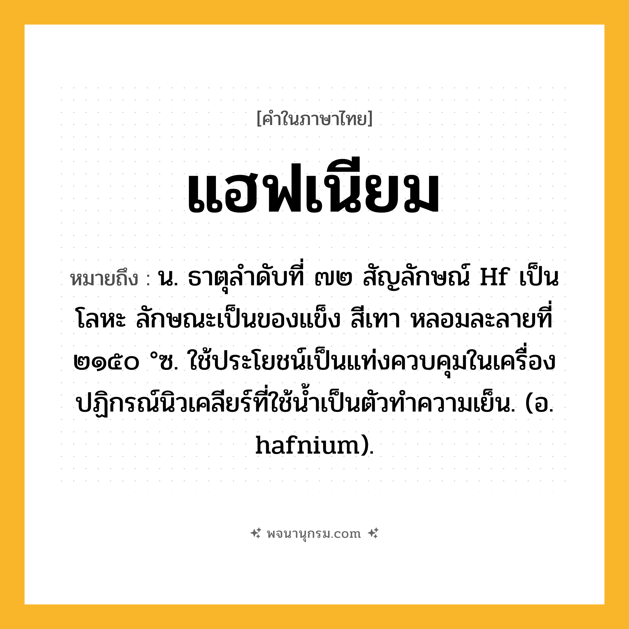 แฮฟเนียม ความหมาย หมายถึงอะไร?, คำในภาษาไทย แฮฟเนียม หมายถึง น. ธาตุลําดับที่ ๗๒ สัญลักษณ์ Hf เป็นโลหะ ลักษณะเป็นของแข็ง สีเทา หลอมละลายที่ ๒๑๕๐ °ซ. ใช้ประโยชน์เป็นแท่งควบคุมในเครื่องปฏิกรณ์นิวเคลียร์ที่ใช้น้ำเป็นตัวทำความเย็น. (อ. hafnium).