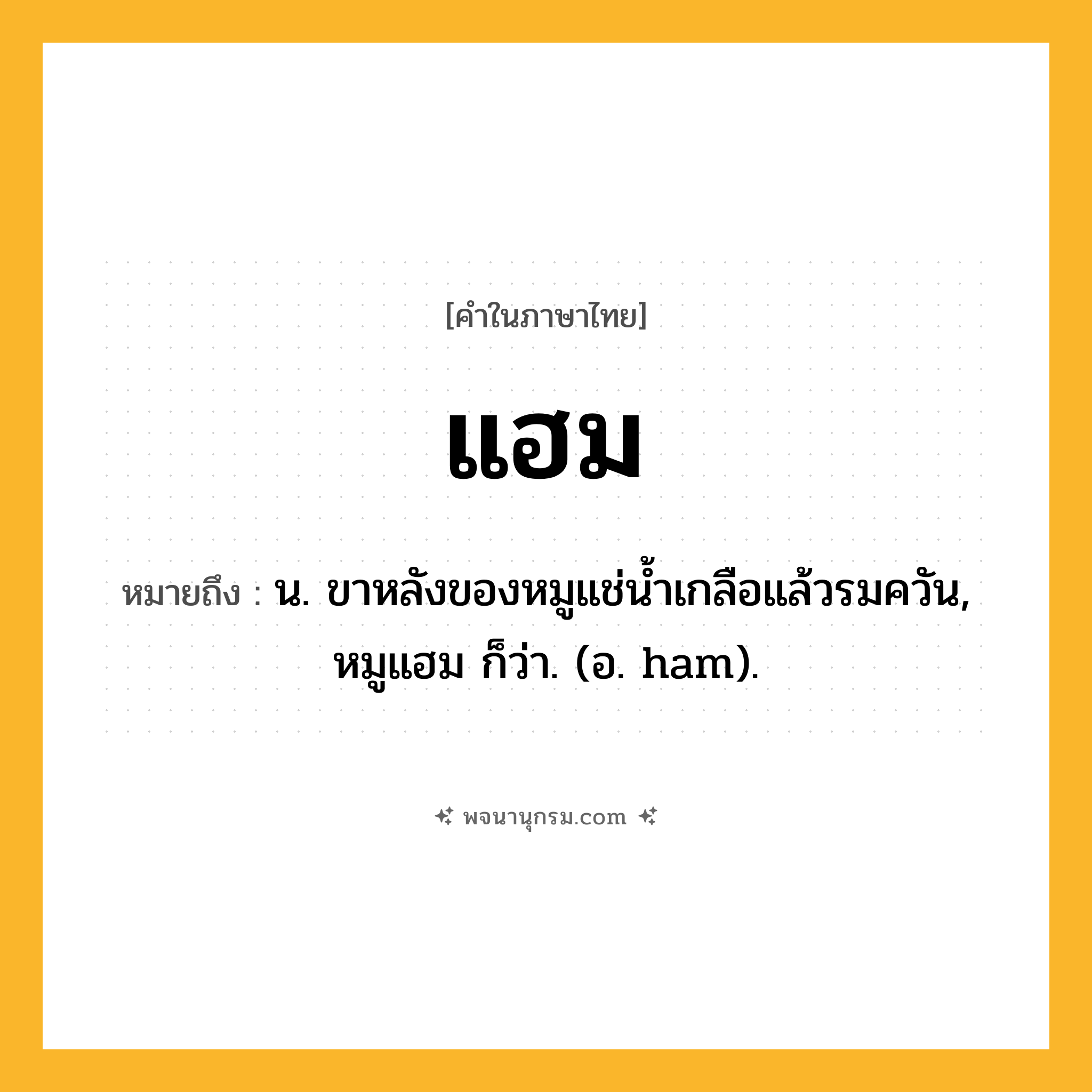 แฮม ความหมาย หมายถึงอะไร?, คำในภาษาไทย แฮม หมายถึง น. ขาหลังของหมูแช่น้ำเกลือแล้วรมควัน, หมูแฮม ก็ว่า. (อ. ham).
