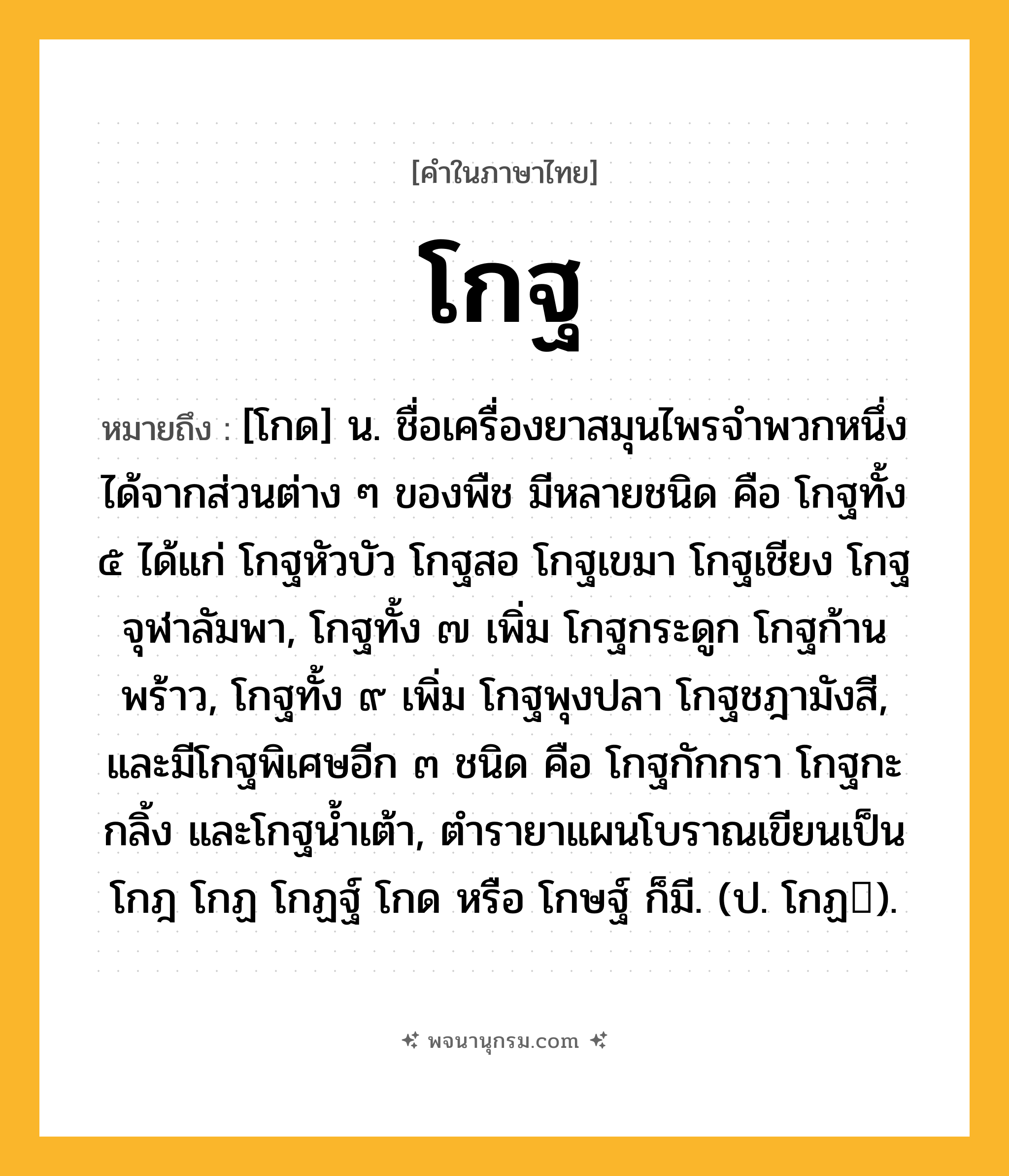 โกฐ ความหมาย หมายถึงอะไร?, คำในภาษาไทย โกฐ หมายถึง [โกด] น. ชื่อเครื่องยาสมุนไพรจําพวกหนึ่ง ได้จากส่วนต่าง ๆ ของพืช มีหลายชนิด คือ โกฐทั้ง ๕ ได้แก่ โกฐหัวบัว โกฐสอ โกฐเขมา โกฐเชียง โกฐจุฬาลัมพา, โกฐทั้ง ๗ เพิ่ม โกฐกระดูก โกฐก้านพร้าว, โกฐทั้ง ๙ เพิ่ม โกฐพุงปลา โกฐชฎามังสี, และมีโกฐพิเศษอีก ๓ ชนิด คือ โกฐกักกรา โกฐกะกลิ้ง และโกฐนํ้าเต้า, ตํารายาแผนโบราณเขียนเป็น โกฎ โกฏ โกฏฐ์ โกด หรือ โกษฐ์ ก็มี. (ป. โกฏ).